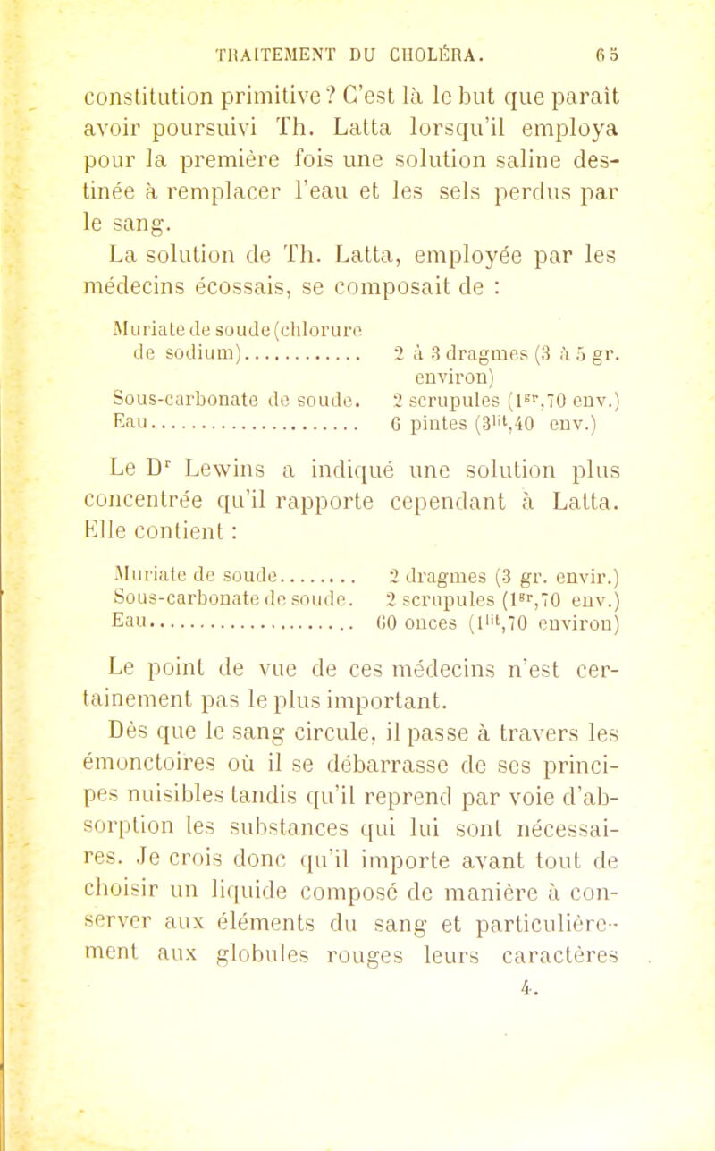 constitution primitive ? C'est là le but que paraît avoir poursuivi Th. Lalta lorsqu'il employa pour la première fois une solution saline des- tinée à remplacer l'eau et les sels perclus par le sang. La solution de Th. Latta, employée par les médecins écossais, se composait de : Muriatede soude (chlorure de sodium) 2 à 3 dragmes (3 à Tj gr. environ) Sous-carbonate de soude. 2 scrupules (1,70 euv.) Eau G pintes (3''',40 euv.) Le D' Lewins a indiqué une solution plus concentrée qu'il rapporte cependant à Latta. Elle contient : .Muriate de soude 2 dragmes (3 gr. envir.) Sous-carbonate de .soude. 2 scrupules (l^'',70 euv.) Eau 00 onces (lH'.TO environ) Le point de vue de ces médecins n'est cer- tainement pas le plus important. Dès que le sang circule, il passe à travers les émoncloires où il se débaiTasse de ses princi- pes nuisibles tandis qu'il reprend par voie d'ab- sorption les substances qui lui sont nécessai- res. Je crois donc qu'il importe avant tout de choisir un liquide composé de manière à con- server aux éléments du sang et particulière- ment aux globules rouges leurs caractères 4,