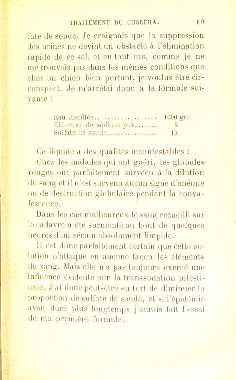 fate de soude. Je craignais que la suppression des urines ne devint un obstacle à l'élimination rapide de ce sel, et en tout cas, comme je ne me trouvais pas dans les mêmes conditions que chez un chien bien portant, je voulus être cir- conspect. Je m'arrêtai donc h la formule sui- vante : Eau distillée 1000 gr. Chlorure de sodium pur 5 Sulfate de soude lû Ce liquide a des qualités incontestables : Chez les malades qui ont guéri, les globules rouges ont parfaitement survécu à la dilution du sang et il n'est survenu aucun signe d'anémie ou de destruction globulaire pendant la conva- lescence. Dans les cas malheureux le sang recueilli sur le cadavre a été surmonté au bout de quelques heures d'un sérum absolument limpide. Il est donc parfaitement certain que celte so- lution n'attaque en aucune façon les éléments du sang. Mais elle n'a pas toujours exercé une influence évidente sur la transsudation intesti- nale. J'ai donc peut-être eu tort de diminuer la proportion de sulfate de soude, et si l'épidémie avait duré plus longtemps j'aurais fait l'essai de ma première formule.