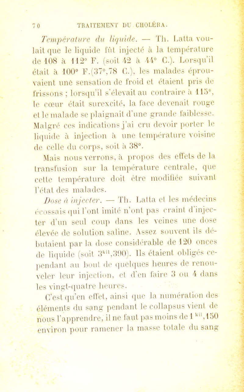 Température du liquide. — Th. I.atla vuu- laitque le liquide fût injecté à la température de 108 ;\ 112° F. (soit /i2 à W C). Lorsqu'il était à 100 F.(37°,78 G.), les malades éprou- vaient une sensation de froid et étaient pris de frissons ; lorsqu'il sélevait au contraire à 115°, le cœur était surexcité, la face devenait rouge et le malade se plaignait d'une grande faiblesse. Malgré ces indications j'ai cru devoir porter le liquide à injection à une tempéralure voisine de celle du corps, soit ii 38°. Mais nous verrons, à propos des effets de la transfusion sur la température centrale, que cette température doit être modilîée suivant l'état des malades. Dose à Injecter. — Th. Lalta el les médecins ('■cossais qui l'ont imité n'ont pas craint d'injec- ter d'un seul coup dans les veines ime dose élevée de solution saline. Assez souvent ils dé- bvdaient parla dose considérable de 120 onces de liquide (soit 3'',3i)0). Us étaient obligés ce- pendant au bout de (pielques heures de renou- veler leur injection, el d'en faire 3 ou 4 dans les vingt-quatre hernies. G'est qu'en effet, ainsi que la numération des éléments du sang pendant le collapsus vient de nous l'apprendre, il ne faut pas moins de 1 ,150 environ pom^ ramener la masse totale du sang