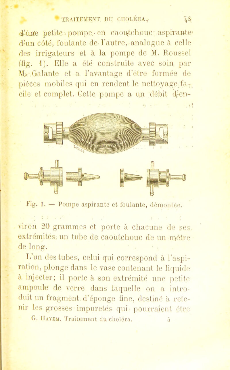 ■j;nAITEME,NÏ pu CUOLÉRA,- 7^-3ç d-ïm'e petite -pompe • en caoïijtchouc'aspiran-te' d'un côté, foulante de l'autre, analogue à celle des irrigateurs et à la pompe de M. Roussel (ûg. 1). Elle a été construite avec soin par M..-- Galante et a l'avantage d'être formée de pièces mobiles qui en rendent le nettoyage.fa-, cile et complet. Cette pompe a u-n débit tl/en- t'^jg. 1. — Pompe aspirante et foulante, démontûo. viron 20 grammes et porte à chacune do ses. extrémités, un tube de caoutchouc de un mètre de long. ■ : • . , L'un des tubes, celui qui correspond à l'aspi- ration, plonge dans le vase contenant le liquide h injecter; il porte h son extrémité une petite ampoule de verre dans laquelle on a intro- duit un fragment d'éponge One, destiné à, i-cle- nir les grosses impuretés qui pourraient éliv G. ITayem. Ti-ailcmoiit du choléra. ô