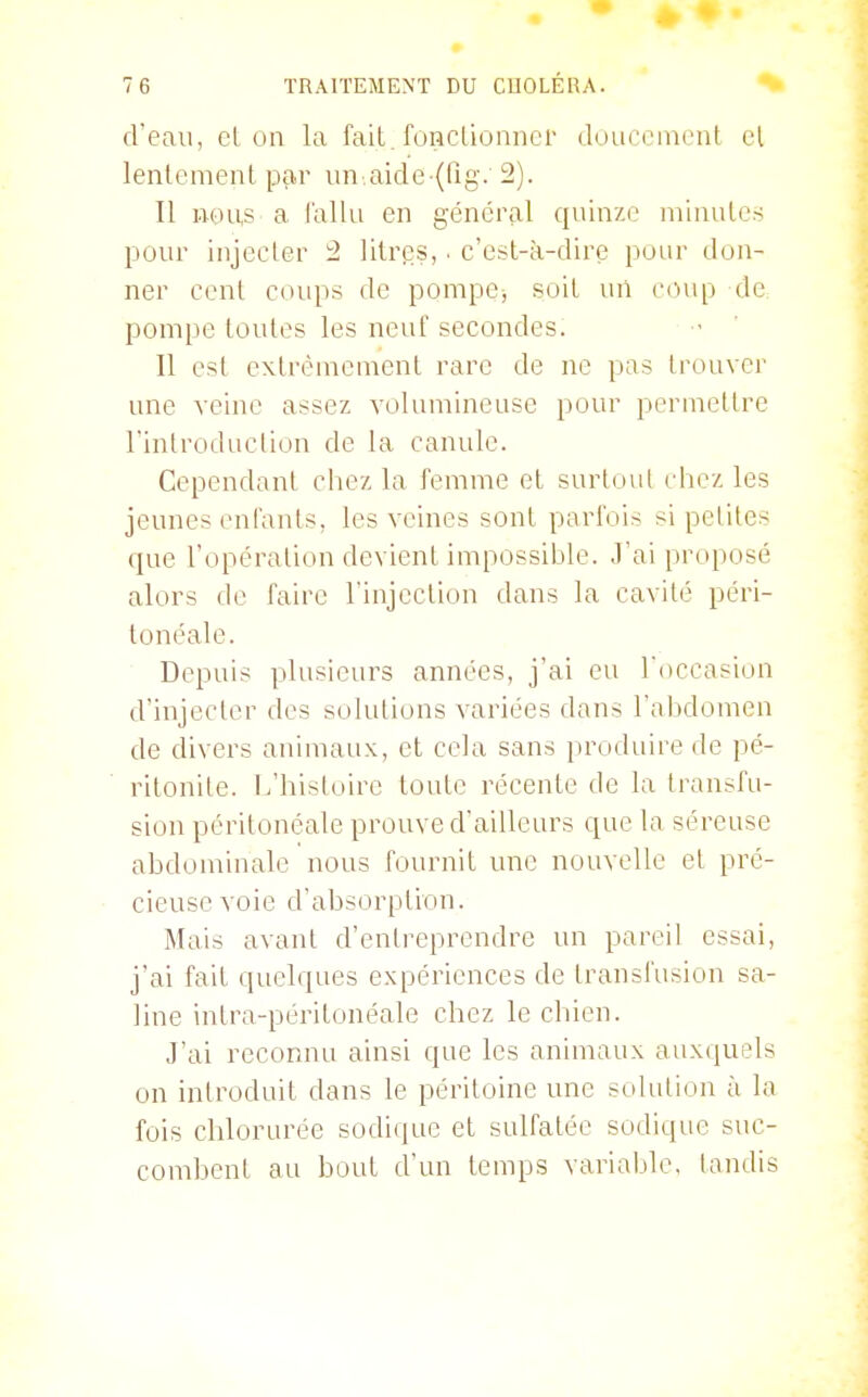 d'eau, el on la fait, fonclioniicr douccineiil cl lentement par un.aide-(rig. 2). Il nous a l'allu en général quinze minutes pour injecter 2 litres,. c'est-à-dire pour don- ner cent coups de pompe, soit uii coup de pompe toutes les neuf secondes. Il est extrêmement rare de ne pas trouver une veine assez volumineuse pour permettre l'introduction de la canule. Cependant cliez la femme et surtuiil chez les jeunes enfants, les veines sont parfois si petites que l'opération devient impossii:»le. .l'ai proposé alors de faire l'injection dans la cavité péri- tonéale. Depuis plusieurs années, j'ai eu l'occasion d'injecter des solutions variées dans l'abdomen de divers animaux, et cela sans produire de pé- ritonite, [.'histoire toute récente de la transfu- sion péritonéale prouve d'ailleurs que la séreuse abdominale nous fournit une nouvelle et pré- cieuse voie d'absorption. Mais avant d'entreprendre un pareil essai, j'ai fait quelques expériences de transl'usion sa- line intra-péritonéale chez le chien. J'ai reconnu ainsi que les animaux auxquels on introduit dans le péritoine une solution à la fois chlorurée sodique et sulfatée sodique suc- combent au bout d'un temps variable, tandis