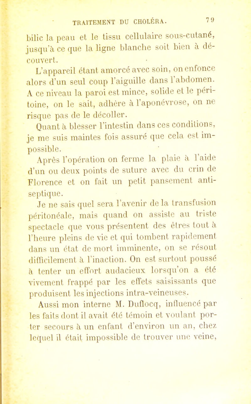bilic la peau et le tissu cellulaire sous-cutané, jusqu'à ce que la ligne blanche soit bien à dé- couvert. L'appareil étant amorcé avec soin, on enfonce alors d'un seul coup l'aiguille dans l'abdomen. A ce niveau la paroi est mince, solide et le péri- toine, on le sait, adhère à l'aponévrose, on ne risque pas de le décoller. Quant à blesser l'intestin dans ces conditions, je me suis maintes fois assuré que cela est im- possible. Après l'opération on ferme la plaie à l'aide d'un ou deux points de suture avec du crin de Florence et on fait un petit pansement anti- septique. Je ne sais quel sera l'avenir de la transfusion péritonéale, mais quand on assiste au triste spectacle que vous présentent des êtres tout à l'heure pleins de vie et qui tombent rapidement dans un état de mort imminente, on se résout difficilement à l'inaction. On est surtout poussé à tenter un effort audacieux lorsqu'on a été vivement frappé par les effets saisissants que produisent les injections intra-veineuses. Aussi mon interne M. Duflocq, influencé par les faits dont il avait été témoin et voulant por- ter secours à un enfant d'environ \\n an, chez, lequel il était impossible de trouver une veine,