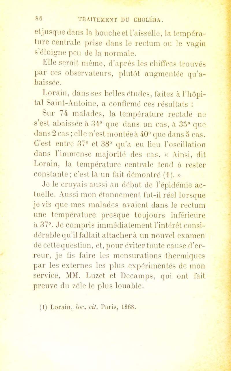 eljusquedans la bouche et l'aisselle, la tempéra- ture centrale prise dans le rectum ou le vagin s'éloigne peu de la normale. Elle serait même, d'après les chitï'res trouvés par ces observateurs, plutôt augmentée qu'a- baissée. Lorain, dans ses belles études, faites à l'hôpi- tal Saint-Antoine, a confirmé ces résultats : Sur 74 malades, la température rectale ne s'est abaissée à 31 que dans un cas, à 33° que dans 2 cas ; elle n'est montée à. 40° que dans 3 cas. C'est entre 31° et 38° qu'a eu lieu l'oscillation dans l'immense majorité des cas. « Ainsi, dit Lorain, la température centrale tend à rester constante; c'est là un fait démontré (Ij. » Je le croyais aussi au début de l'épidémie ac- tuelle. Aussi mon étonnement fut-il réel lorsque je vis que mes malades avaient dans le rectum une température presque toujours inférieure à 37°. Je compris immédiatement l'intérêt consi- dérable qu'il fallait attachera un nouvel examen de cette question, et, pour éviter toute cause d'er- reur, je fis faire les mensurations thermiques par les externes les plus expérimentés de mon service, MM. Luzet et Decamps, qui ont fait preuve du zèle le plus louable. (1) Lorain, loc. cit. Paris, 1868.
