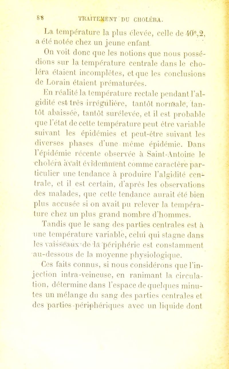 La température la plus élevée, celle de iO^a, a été notée chez un jeune enfant. On voit donc que les notions que nous possé- dions sur la température centrale dans le cho- léra étaient incomplètes, et que les conclusions de Lorain étaient prématurées. En réalité la température rect;ile pendant l'al- gidité est très irrégiiliore, tantôt normale, tan- tôt abaissée, tantôt surélevée, et il est prohable que l'état de cette température peut être variable suivant les épidémies et peut-être suivant les diverses phases d'une même épidémie. Dans l'épidémie récente observée à Saint-Anloine le choléra avait é\ i'demnîeiit comme caractère par- ticulier une lendance à produire l'algidité cen- trale, et il est certain, d'après les observations des malades, que cette tendance aurait été bien plus accusée si on avait pu relever la tempéra- ture chez un plus grand nomlDre d'hommes. Tandis que le sang des parties centrales est à une température variable, celui qui stagne dans les vaisseaux-de-la-périphérie est cousiamment au-dessous de la moyenne physiologique. Ces faits connus, si nous considérons que l'in- jeclion inlra-veineuse, en ranimant la circula- tion, délermine dans l'espace de quelques minu- tes un mélange du sang des parties cenh'ales et des parties-péri-phérifpies avec un liipiide dont