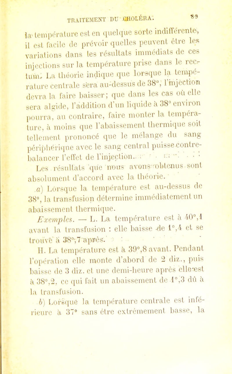 ia lempéralure est en quelque sorte indifférente^, il est facile de prévoir quelles peuvent être les variations dans les résultats immédiats de ces injections sur la température prise dans le rec. tum. La théorie indique que lorsque la tempé- rature centrale s'era au-dessus de 38°, l'rnjection devra la faire baisser; que dans les cas où elle sera al^■idc, l'addition d'un liquide à 38° environ pourrai au contraire, faire monter la tempéra- ture, à moins que l'abaissement thermique soit tellement prononcé que le mélange du sang périptiérique avec le sang central puisse contre- balancer l'effet de l'inj.ection.. . - ' • • Les résultats que nous avons'^obtenus, sont absolument d'accord avec la théorie. .a) Lorsque la température est au-dessus de 38°, la transfusion détermine immédiatement un abaissement thermique. Exemples. — L. La température est à 40°,1 avant la transfusion : elle baisse -de l°,4 et se trouvé a 38°',7'après.' > : . ■ • H. La température est à 39°,8 avant. Pendant l'opération elle monte d'abord de 2 c\h., puis baisse de 3 diz. et une demi-heure après clle-est à 38°,2, ce qui fait un abaissement de r,3 dû à la transfusion. h) Lorsque la température centrale est infé- rieure à 37° sans cire extrêmement basse, la