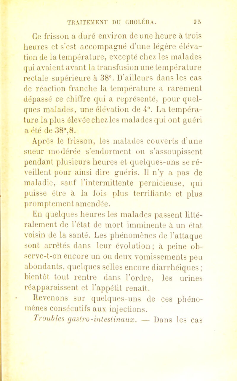 Ce frisson a diu^é environ de une heure h trois heures et s'est accompagné d'une légère éléva- tion de la température, excepté chez les malades (jui avaient avant la transfusion une température rectale supérieure à 38. D'ailleurs dans les cas de réaction franche la température a rarement 4épassé ce chiffre qui a représenté, pour quel- ques malades, une élévation de V. La tempéra- ture la plus élevée chez les malades qui ont guéri a été de 38°,8. Après le frisson, les malades couverts d'une sueur modérée s'endorment ou s'assoupissent pendant plusieurs heures et quelques-uns se ré- veillent pour ainsi dire guéris. Il n'y a pas de maladie, sauf l'intermittente pernicieuse, qui puisse être à la fois plus terrifiante et plus promptement amendée. En quelques heures les malades passent litté- ralement de l'état de mort imminente à un état voisin de la santé. Les phénomènes de l'attaque sont arrêtés dans leur évolution; à peine ob- serve-t-on encore un ou deux vomissements peu abondants, quelques selles encore diarrhéiques ; bientôt tout rentre dans l'ordre, les urines réapparaissent et l'appétit renaît. Revenons sur quelques-uns de ces phéno- mènes consécutifs aux injections. Troubles gasiro-inleslinaux. — Dans les cas
