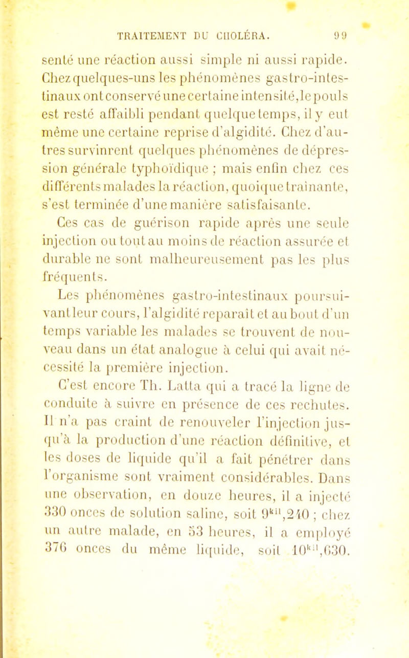 senlé une réaction aussi simple ni aussi rapide. Chez quelques-uns les phénomènes gastro-intes- tinaux ont conservé une certaine intensité,le pouls est resté affaibli pendant quelque temps, il y eut même une certaine reprise d'algiditc. Chez d'au- tres survinrent quelques phénomènes de dépres- sion générale typhoïdique ; mais enfin chez ces difTérents malades la réaction, quoique traînante, s'est terminée d'une manière satisfaisante. Ces cas de guérison rapide après une seule injection ou tout au moins de réaction assurée et durable ne sont malheureusement pas les plus fréquents. Les phénomènes gastro-intestinaux poursui- vantleur cours, l'algidité reparaît et au bout d'un temps variable les malades se trouvent de nou- veau dans un élat analogue à celui qui avait né- cessité la première injection. C'est encore Th. Latta qui a tracé la ligne de Conduite à suivre en présence de ces rechutes. Il n'a pas craint de renouveler l'injection jus- qu'à la production d'une réaction définitive, et les doses de liquide qu'il a fait pénétrer dans l'organisme sont vraiment considérables. Dans ime observation, en douze heures, il a injecté 330 onces de solution saline, soit 9'',2iO ; chez un auh^e malade, en î')3 heures, il a cnqiloyé 370 onces du même liquide, soil 10''',030.