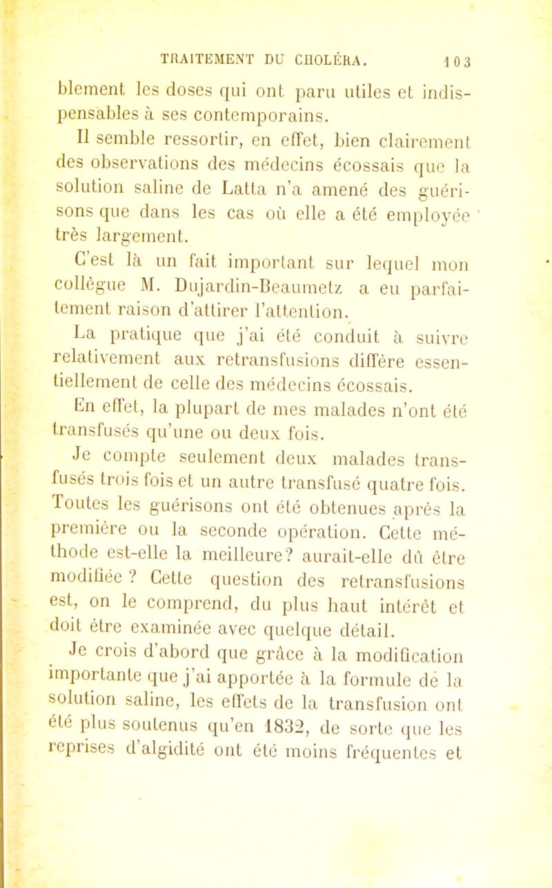 blement les doses qui ont paru utiles et indis- pensables à ses contemporains. Il semble ressortir, en effet, bien clairement des observations des médecins écossais que la solution saline de Latta n'a amené des guéri- sons que dans les cas où elle a été employée très largement. C'est là un fait important sur lequel mon collègue M. Dujardin-Beaumelz a eu parfai- tement raison d'attirer l'attention. La pratique que j'ai été conduit à suivre relativement aux retransfusions diffère essen- tiellement de celle des médecins écossais. En effet, la plupart de mes malades n'ont été transfusés qu'une ou deux fois. Je compte seulement deux malades trans- fusés trois fois et un autre transfusé quatre fois. Toutes les guérisons ont été obtenues après la première ou la seconde opération. Cette mé- thode est-elle la meilleure? aurait-elle dû être modiûée ? Cette question des retransfusions est, on le comprend, du plus haut intérêt et doit être examinée avec quelque détail. Je crois d'abord que grâce à la modification importante que j'ai apportée Èi la formule de la solution saline, les effets de la transfusion ont été plus soutenus qu'en 1832, de sorte que les reprises d'algidité ont été moins fréquentes et