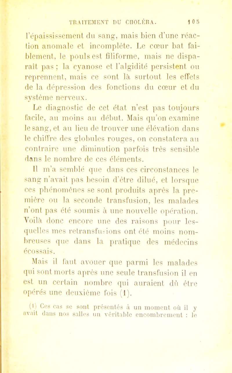 l'épaississcmcnl du sang, mais bien d'une réac- tion anomale et incomplète. Le cœur hat fai- blement, le pouls est filiforme, mais ne dispa- raît pas ; la cyanose et l'algidité persistent ou reprennent, mais ce sont là surtout les effets de la dépression des fonctions du cœur et du système nerveux. Le diagnostic de cet état n'est pas toujours l'acile, au moins au début. Mais qu'on examine le sang, et au lieu de trouver une élévation dans le chiffre des globules rouges, on constatera au contraire une diminution parfois très sensible dans le nombre de ces éléments. Il m'a semblé que dans ces circonstances le sang n'avait pas besoin d'être dilué, et lorsque ces phénomènes se sont produits après la pre- mière ou la seconde transfusion, les malades n'ont pas été soumis à une nouvelle opération. Voilà donc encore une des raisons pour les- quelles mes retransfu^ions ont été moins nom- breuses que dans la pratique des médecins écossais. Mais il faut avouer que parmi les malades qui sont morts après une seule transfusion il eu est un certain nomljre qui auraient dû être opérés une deuxième fois ( I). (1' Ces aifi .'^u soiil prrspnl.és ii un moment où il y ;iv;iil dans nos .^^allrs un vrritiilile cncomln-empnt :