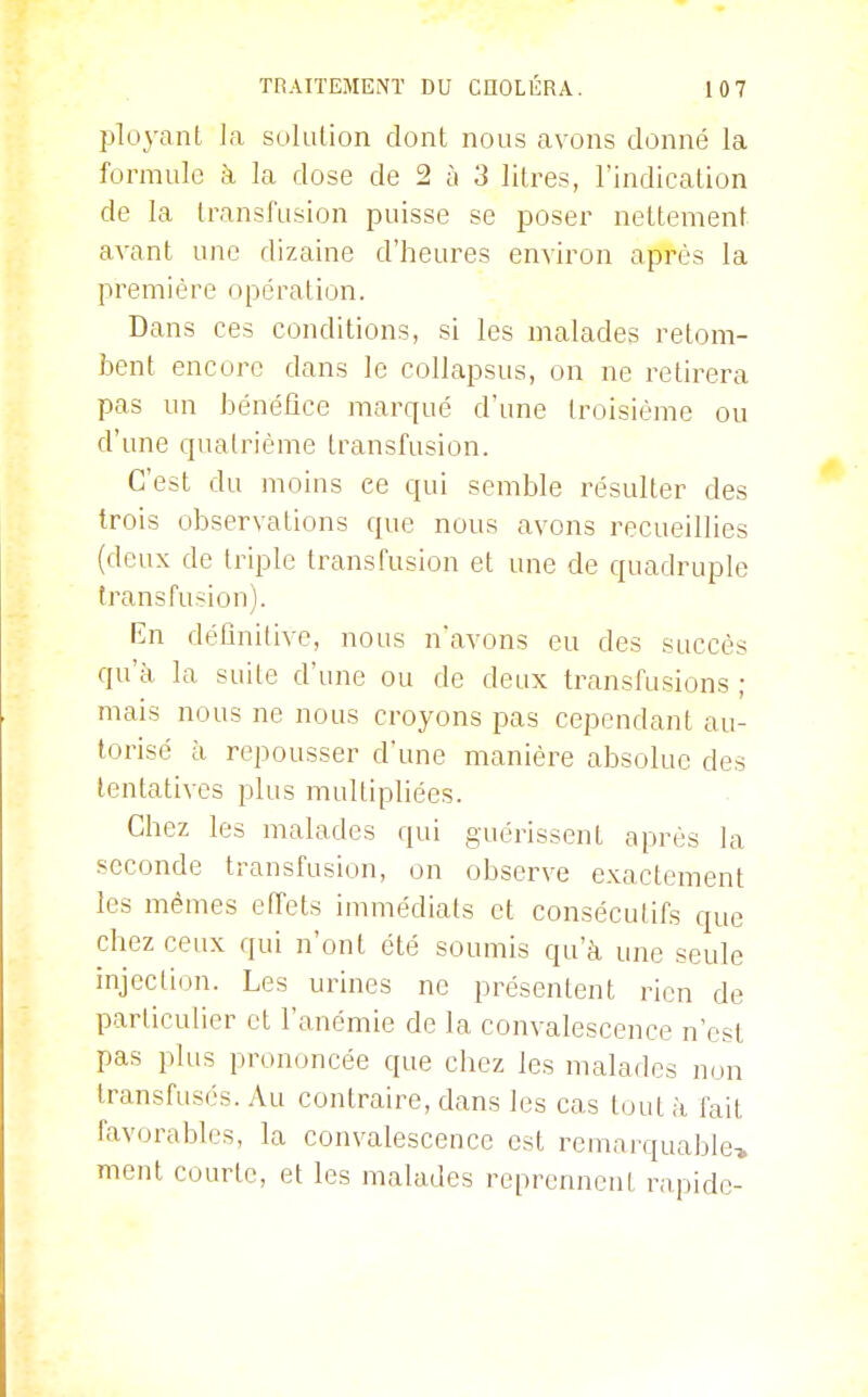 ployant la suluUon dont nous avons donné la formule à la dose de 2 à 3 litres, l'indication de la transfusion puisse se poser nettement avant une dizaine d'heures environ après la première opération. Dans ces conditions, si les malades retom- bent encore dans le collapsus, on ne retirera pas un bénéfice marqué d'une troisième ou d'une quatrième transfusion. C'est du moins ce qui semble résulter des trois observations que nous avons recueillies (deux de triple transfusion et une de quadruple transfusion). En définitive, nous n'avons eu des succès qu'à la suite d'une ou de deux transfusions ; mais nous ne nous croyons pas cependant au- torisé à repousser d'une manière absolue des tentatives plus multipliées. Chez les malades qui guérissent après la seconde transfusion, on observe exactement les mêmes effets immédiats et consécutifs que chez ceux qui n'ont été soumis qu'à une seule injection. Les urines ne présentent rien de particulier et l'anémie de la convalescence n'est pas plus prononcée que chez les malades non transfusés. Au contraire, dans les cas tout à fait favorables, la convalescence est remarquable» ment courte, et les malades reprennent rapide-