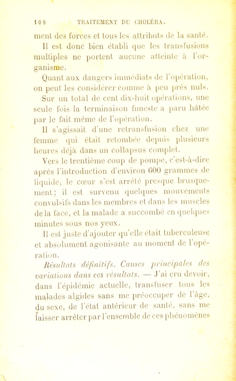 menl des forces el tous les altribuls de la sanlé. Il est donc bien établi que les Iraiisfusions niLilUples ne porlenl aucune alleinte à l'or- ganisme. Quant aux dangers iinnK'diaLs de 1 npéraliun, on peut les considérer comme à peu près nuls. Sur un total de cent dix-huit opérations, une seule fois la terminaison funeste a [laru liàtée par le fait même de l'opération. Il s'agissait d'une relransfu;-ion chez une femme qui était retombée depuis plusieurs heures déjà dans un coUapsus complet. Yers le trentième coup de pompe, c'est-à-dire après l'introduction d'environ 600 grammes de liquide, le cœur s'est arrêté presque brusque- ment; il est survenu quelques mouvements convulsifs dans les membres et dans les muscles delà face, et la malade a succombé en quelques minutes sous nos yeux. 11 est juste d'ajouter qu'elle était tuberculeuse et absolument agonisante au moment de l'opé- ration. Résultais définitifs. Causes principales des variations dans ces résultais. — J'ai cru devoir, dans l'épidémie actuelle, transfuser tous les malades algides sans me préoccuper de l'âge, du sexe, de l'état antérieur de santé, sans me laisser arrêter par l'ensemble de ces piiém tmènes