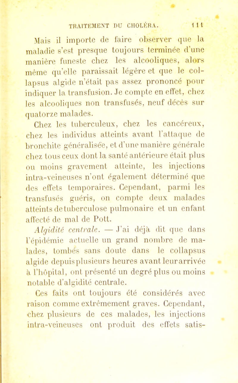 Mais il importe de faire observer que la maladie s'est presque toujours terminée d'une manière funeste chez les alcooliques, alors même qu'elle paraissait légère et que le col- lapsus algide n'était pas assez prononcé pour indiquer la transfusion. Je compte en effet, chez les alcooliques non transfusés, neuf décès sur quatorze malades. Chez les tulDcrculeux, chez les cancéreux, chez les individus atteints avant l'attaque de bronchite généralisée, et d'une manière générale chez tous ceux dont la santé antérieure était plus ou moins gravement atteinte, les injections intra-veineuses n'ont également déterminé que des effets temporaires. Cependant, parmi les transfusés guéris, on compte deux malades atteints de tuberculose pulmonaire et un enfant affecté de mal de Pott. Algidité centrale. — J'ai déjà dit que dans l'épidémie actuelle un grand nombre de ma- lades, tombés sans doute dans le collapsus algide depuis plusieurs heures avant leur arrivée à l'hôpital, ont présenté un degré plus ou moins notable d'algidité centrale. Ces faits ont toujours été considérés avec raison comme extrêmement graves. Cependant, chez plusieurs de ces malades, les injections intra-veineuses ont produit des effets satis-