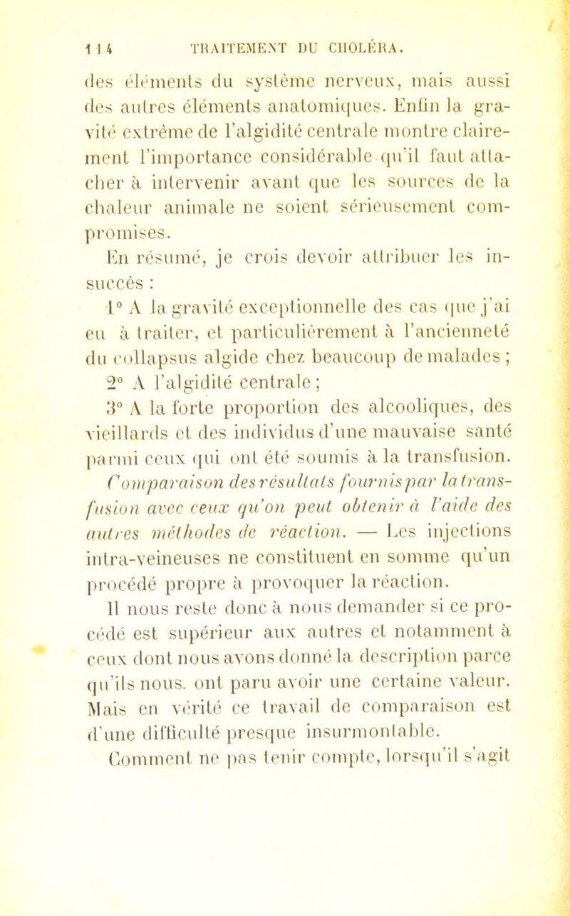 des éléments du système nerveux, mais aussi des autres éléments anatomiques. Enlin la gra- vité extrême de l'algidité centrale montre claire- ment l'importance considérable qu'il faut atta- cher à intervenir avant que les sources de la chaleur animale ne soient sérieusement com- promises. En résumé, je crois devoir attribuer les in- succès : 1° A la gravité exceptionnelle des cas (pie j'ai eu à traiter, et particulièrement à l'ancienneté du collapsus algide chez beaucoup de malades ; 2° A l'algidité centrale ; 3° A la forte proportion des alcooliques, des vieillards et des individus d'une mauvaise santé parmi ceux qui ont été soumis à la transfusion. Comparaison desrésullals fournispar la trans- fusion avec ceux qu'on -peut obtenir à l'aide des autres méthodes de réaction. — Les injections intra-veineuses ne constituent en somme qu'un procédé propre à provoquer la réaction. Il nous reste donc à nous demander si ce pro- cédé est supérieur aux autres et notamment à ceux dont nous avons donné la description parce qu'ils nous, ont paru avoir une certaine valeur. Mais en vérité ce travail de comparaison est d'une difticullé presque insurmonlable. Comment ne pas tenir compte, lorsqu'il s'agit