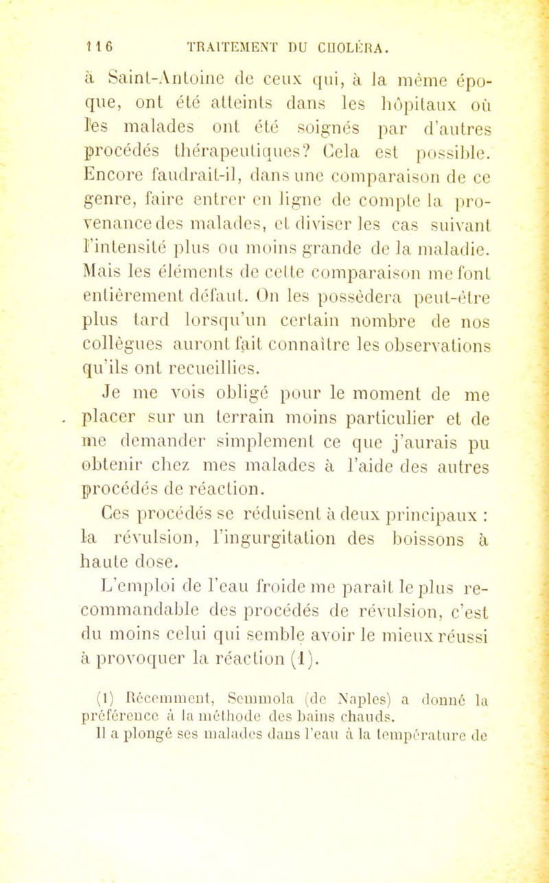 îi Sainl-AiiLoine de ceux qui, à la même épo- que, ont été atteints dans les liôpitaux où l'es malades ont été soignés par d'autres procédés thérapeutiques? Gela est possible. Encore faudrait-il, dans une comparaison de ce genre, faire entrer en ligne de compte la pro- venance des malades, et diviser les cas suivant Fintensité plus ou moins grande de la maladie. Mais les éléments de cette comparaison me font entièrement défaut. On les possédera peut-être plus lard lorsqu'un certain nombre de nos collègues auront fait connaître les observations qu'ils ont recueillies. Je me vois obligé pour le moment de me placer sur un terrain moins particulier et de me demander simplement ce que j'aurais pu obtenir chez mes malades à l'aide des autres procédés de réaction. Ces procédés se réduisent à deux principaux : la révulsion, l'ingurgitation des boissons à haute dose. L'emploi de l'eau froide me paraît le plus re- commandable des procédés de révulsion, c'est du moins celui qui semble avoir le mieux réussi à provoquer la réaction (1). (1) Récemment, Scmmola (de Nni^les) a donné la préférence à la mélliodc des bains chauds. 11 a plongé ses malades dans l'eau à la lempératnre de