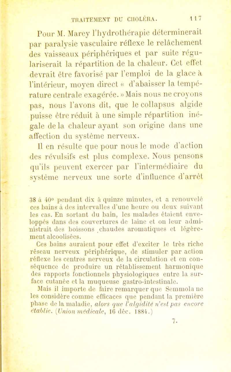 Pour M. Marey l'hydrothérapie déterminerait par paralysie yasculaire réflexe le relâchement des vaisseaux périphériques et par suite régu- lariserait la répartition de la chaleur. Cet effet devrait être favorisé par l'emploi de la glace à l'intérieur, moyen direct « d'abaisser la tempé- rature centrale exagérée. » Mais nous ne croyons pas, nous l'avons dit, que le collapsus algide puisse être réduit à une simple répartition iné- gale de la chaleur ayant son origine dans une affection du système nerveux. Il en résulte que pour nous le mode d'action des révulsifs est plus complexe. Nous pensons qu'ils peuvent exercer par l'intermédiaire du système nerveux une sorte d'influence d'arrêt •38 à ■'lO pcudant dix à quinze minutes, et a renouvelé ces baius à des intervalles d'une he'ure ou deux suivant les cas. En sortant du bain, les malades étaient enve- loppés dans des couvertures de laine et ou leur admi- nistrait des boissons chaudes aromatiques et légère- ment alcoolisées. Ces bains auraient pour effet d'exciter le très riche réseau nerveux péi'iphérique, de stimuler par action réflexe les centres nerveux de la circulation et eu con- séquence de produire un rétablissement harmonique des rapports fonctionnels physiologiques entre la sur- face cutanée et la muqueuse gastro-intestinale. IMais il importe de faire remarquer que Semmola ne les considère comme efficaces que pendant la première phase de la maladie, alors que ralgiclitc n'est pas encore établie. [Union médicale, IC déc. isS'i.)