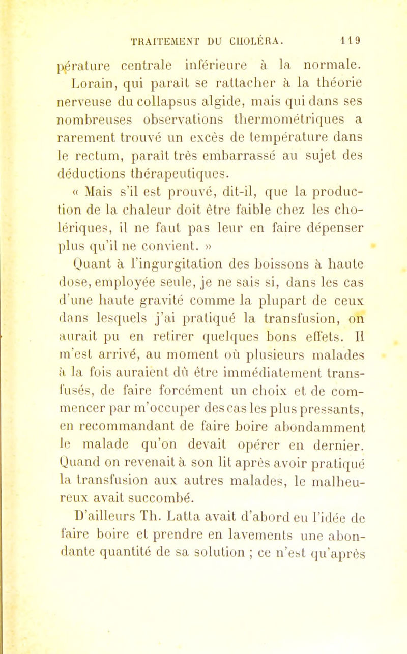 pérature centrale inférieure à la normale. Lorain, qui parait se rattacher à la théorie nerveuse du collapsus algide, mais qui dans ses nombreuses observations thermométriques a rarement trouvé un excès de température dans le rectum, parait très embarrassé au sujet des déductions thérapeutiques. « Mais s'il est prouvé, dit-il, que la produc- tion de la chaleur doit être faible chez les cho- lériques, il ne faut pas leur en faire dépenser plus qu'il ne convient. » Quant à l'ingurgitation des boissons à haute dose, employée seule, je ne sais si, dans les cas d'une haute gravité comme la plupart de ceux dans lesquels j'ai pratiqué la transfusion, on aurait pu en retirer quelques bons effets. Il m'est arrivé, au moment où plusieurs malades à la fois auraient dû être immédiatement trans- fusés, de faire forcément un choix et de com- mencer par m'occuper des cas les plus pressants, en recommandant de faire boire abondamment le malade qu'on devait opérer en dernier. Quand on revenait à son lit après avoir pratiqué la transfusion aux autres malades, le malheu- reux avait succombé. D'ailleurs Th. Latta avait d'abord eu l'idée de faire boire et prendre en lavements une abon- dante quantité de sa solution ; ce n'est qu'après