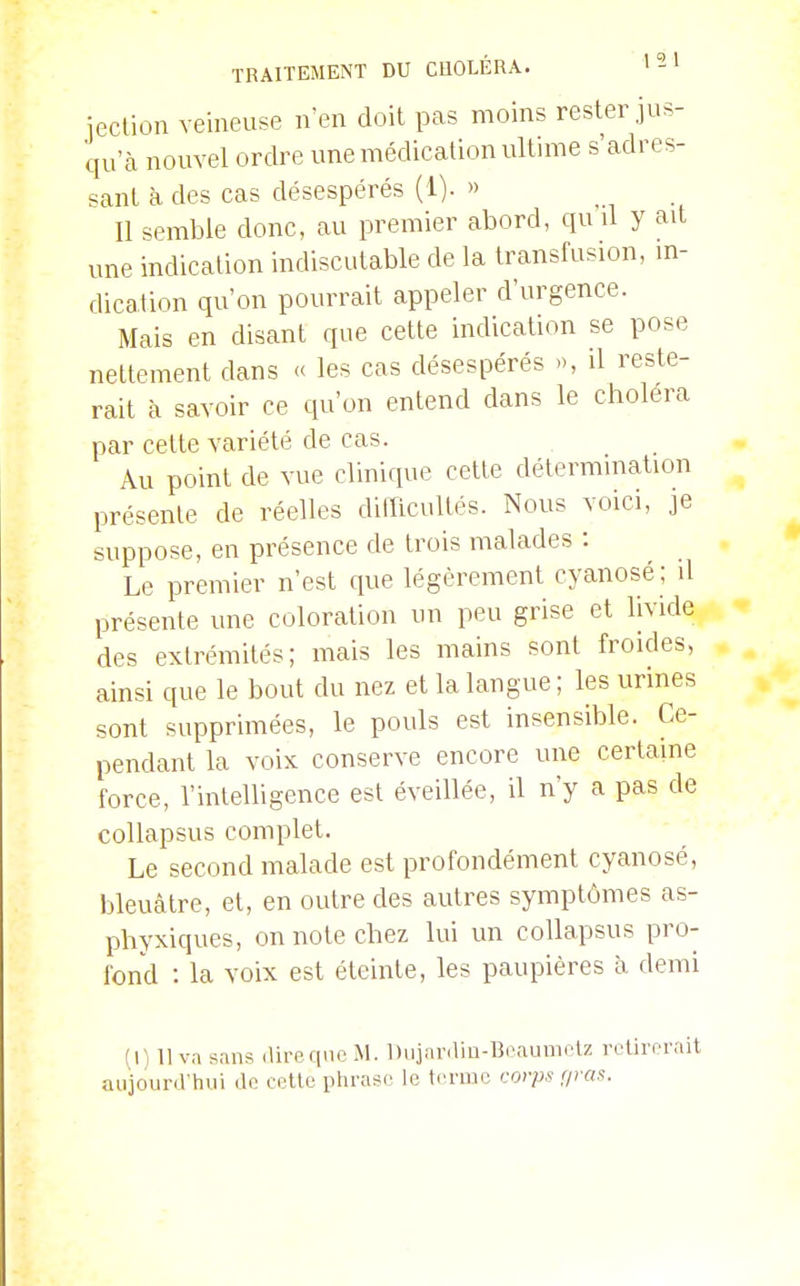 ieclion veineuse n'en doit pas moins rester jus- qu'à nouvel ordre une médication ultime s'adres- sant à des cas désespérés (1). » Il semble donc, au premier abord, qu d y ait une indication indiscutable de la transfusion, m- dication qu'on pourrait appeler d'urgence. Mais en disant que cette indication se pose nettement dans « les cas désespérés », d reste- rait à savoir ce qu'on entend dans le choléra par cette variété de cas. Au point de vue clinique cette détermmation présente de réelles dilTicultés. Nous voici, je suppose, en présence de trois malades : Le premier n'est que légèrement cyanosé; il présente une coloration un peu grise et livide des extrémités; mais les mains sont froides, ainsi que le bout du nez et la langue; les urines sont supprimées, le pouls est insensible. Ce- pendant la voix conserve encore une certaine force, l'intelligence est éveillée, il n'y a pas de collapsus complet. Le second malade est profondément cyanosé, bleuâtre, et, en outre des autres symptômes as- phyxiques, on note chez lui un collapsus pro- fond : la voix est éteinte, les paupières à demi (I) 11 va sans direqucM. Dujnraio-Beaumclz retirerait aujourd'hui de cette phrase le terme cor/j.? r/ras.