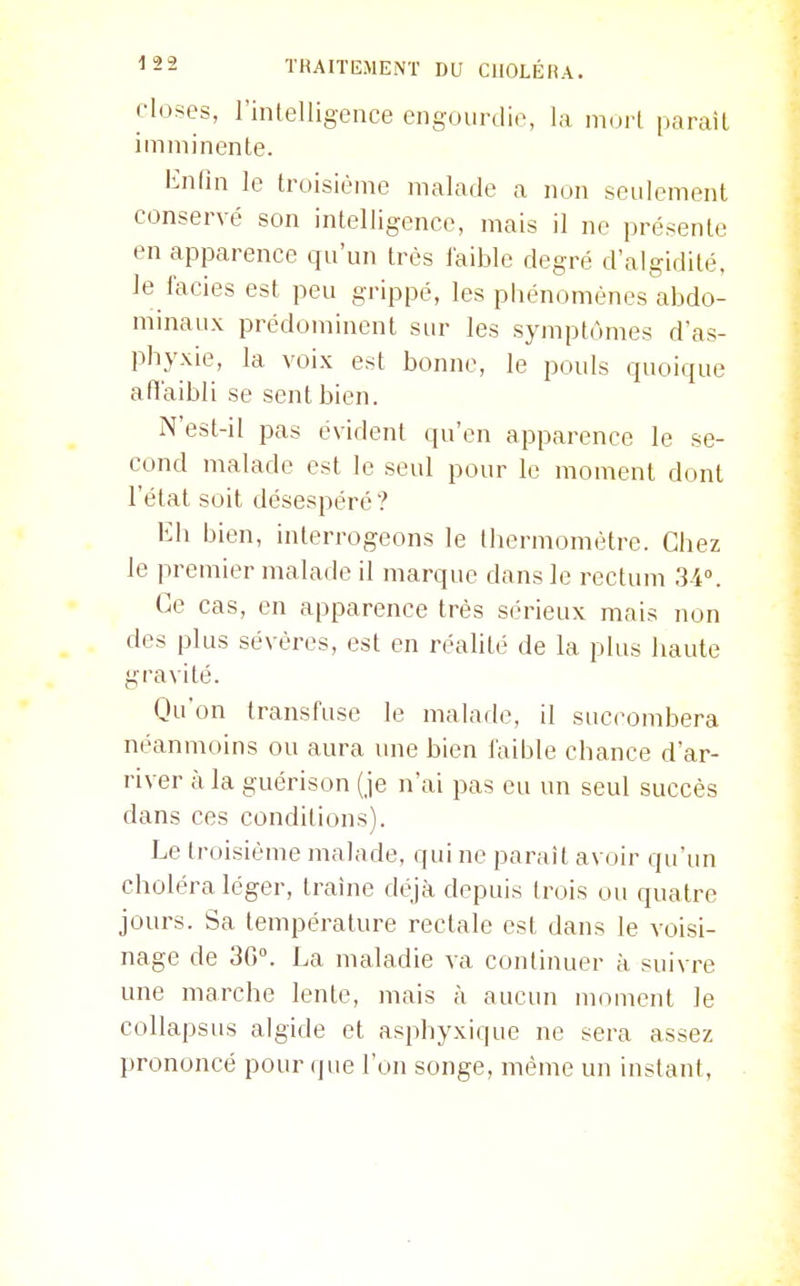 closes, l'intelligence engourdie, la imni parait imminente. lin (in le troisième malade a non seulement conservé son intelligence, mais il ne présente en apparence qu'un très iaible degré d'algidité. le faciès est peu grippé, les phénomènes abdo- minaux prédominent siu- les symptômes d'as- phyxie, la voix est bonne, le pouls quoique afl'aibli se sent bien. N'est-il pas évident qu'en apparence le se- cond malade est le seul pour le moment dont l'état soit désespéré ? Eh bien, interrogeons le thermomètre. Chez le premier malade il marque dans le rectum 34°. Ce cas, en apparence très sérieux mais non des plus sévères, est en réalité de la plus haute gravité. Qu'on transfuse le malade, il succombera néanmoins ou aura une bien faible chance d'ar- river à la guérison (je n'ai pas eu un seul succès dans ces conditions). Le troisième malade, qui ne paraît avoir qu'un choléra léger, traîne déjà depuis trois ou quatre jours. Sa température rectale est dans le voisi- nage de 36°. La maladie va continuer à suivre une marche lente, mais à aucun moment le collapsus algide et asphyxique ne sera assez prononcé pour que l'on songe, même un instant,