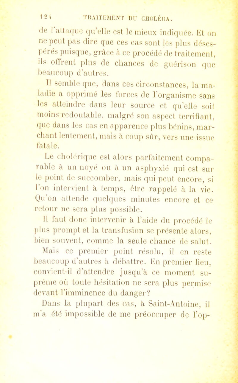 '2 1 . TRAriT.MENT BV CiluLKltA. de raU;ii)ue (|ii'rlle est le mieux indiquée. Kl on ne peut pas dire que ces cas sont les plus déses- ix'rés puisque, grâce à ce procédé de traitement, ils offrent plus de chances de guérison que beaucoup d'autres. Il semble que, dans ces circonstances, la ma- larlie a opprimé les forces de l'organisme sans les atteindre dans leur source et qu'elle soi! moins redoutable, malgré son aspect territîoni, (jue dans les cas en apparence plus bénins, mar- chant lentement, mais à coup sûr, vers une issue fatale. Le cholérique est alors parfaitement compa- rable à un noyé ou à un asphyxié qui est sur le point de succomber, mais qui peut encore, si l'on intervient à temps, être rappelé à la vie. Uuon attende quelques minutes encore et ce retour ne sera plus possible. Il faut donc intervenir à l'aide du procédé le |ilus i)rom[)tet la transfusion se présente alors, bien souvent, comme la seule chance de salut. Mais ce premier point résolu, il en reste beaucoup d'autres à débattre. En premier lieu, convient-il d'attendre jusqu'à, ce moment su- prême où toute hésitation ne sera plus permise devant l'imminence du danger? Dans la plupart des cas, à Saint-Antoine, il m'a été impossible de me préoccuper de l'op-