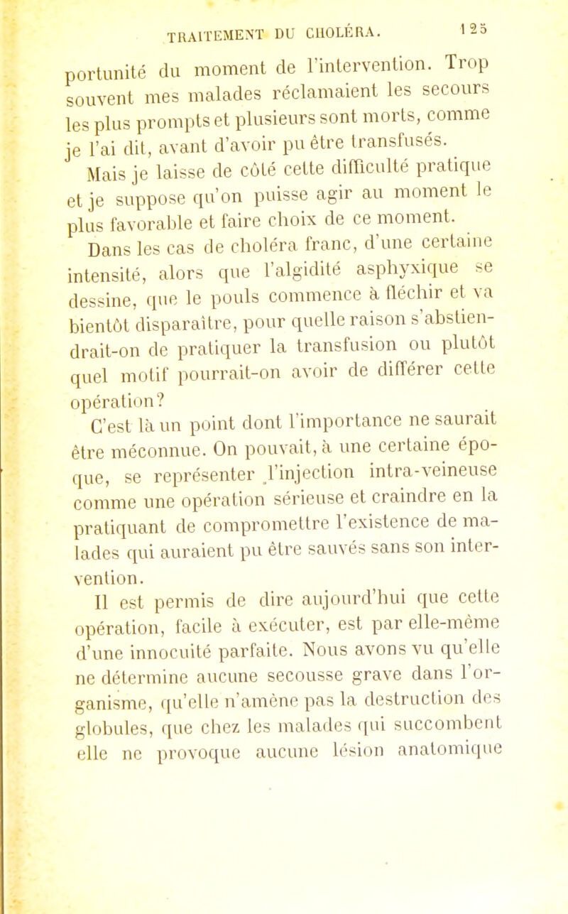 portunité du moment de l'inlervention. Trop souvent mes malades réclamaient les secours les plus prompts et plusieurs sont morts, comme je l'ai dit, avant d'avoir pu être transfusés. Mais je laisse de côté cette difficulté pratique et je suppose qu'on puisse agir au moment le plus favorable et faire choix de ce moment. Dans les cas de choléra franc, d'une certaine intensité, alors que l'algidité asphyxique se dessine, que le pouls commence à fléchir et va bientôt'disparaître, pour quelle raison s'abstien- drait-on de pratiquer la transfusion ou plutôt quel motif pourrait-on avoir de différer cette opération? C'est là un point dont l'importance ne saurait être méconnue. On pouvait, à une certaine épo- que, se représenter .l'injection intra-veineuse comme une opération sérieuse et craindre en la pratiquant de compromettre l'existence de ma- lades qui auraient pu être sauvés sans son inter- vention. Il est permis de dire aujourd'hui que celle opération, facile à exécuter, est par elle-même d'une innocuité parfaite. Nous avons vu qu'elle ne détermine aucune secousse grave dans l'or- ganisme, qu'elle n'amène pas la destruction des globules, que chez les malades qui succombent elle ne provoque aucune lésion anatomique