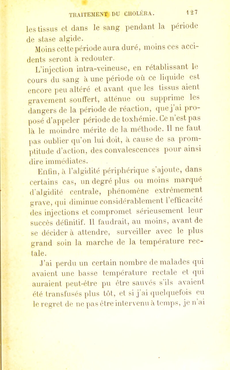 les tissus et dans le sang pendant la période de stase algide. Moins cette période aura duré, moins ces acci- dents seront à redouter. L'injection intra-veineuse, en rétablissant le cours du sang à une période où ce liquide est encore peu altéré et avant cpie les tissus aient gravement souffert, atténue ou supprime les dangers de la période de réaction, que j'ai pro- posé d'appeler période de toxhémie. Ce n'est pas là le moindre mérite de la méthode. Il ne faut pas oublier qu'on lui doit, à cause de sa prom- ptitude d'action, des convalescences pour ainsi dire immédiates. Enfin, à l'algidité périphérique s'ajoute, dans certains cas, un degré plus ou moins marqué d'algidité centrale, phénomène extrêmement grave, qui diminue considérablement l'efficacité des injections et compromet sérieusement leur succès définitif. Il faudrait, au moins, avant de se décider à attendre, surveiller avec le plus grand soin la marche de la température rec- tale. J'ai perdu un certain nombre de malades qui avaient une basse température rectale et qui auraient peut-être pu être sauvés s'ils avaient été transfusés plus tôt, et si j'ai quelquefois eu le regret de ne pas être intervenu à temps, je n'ai