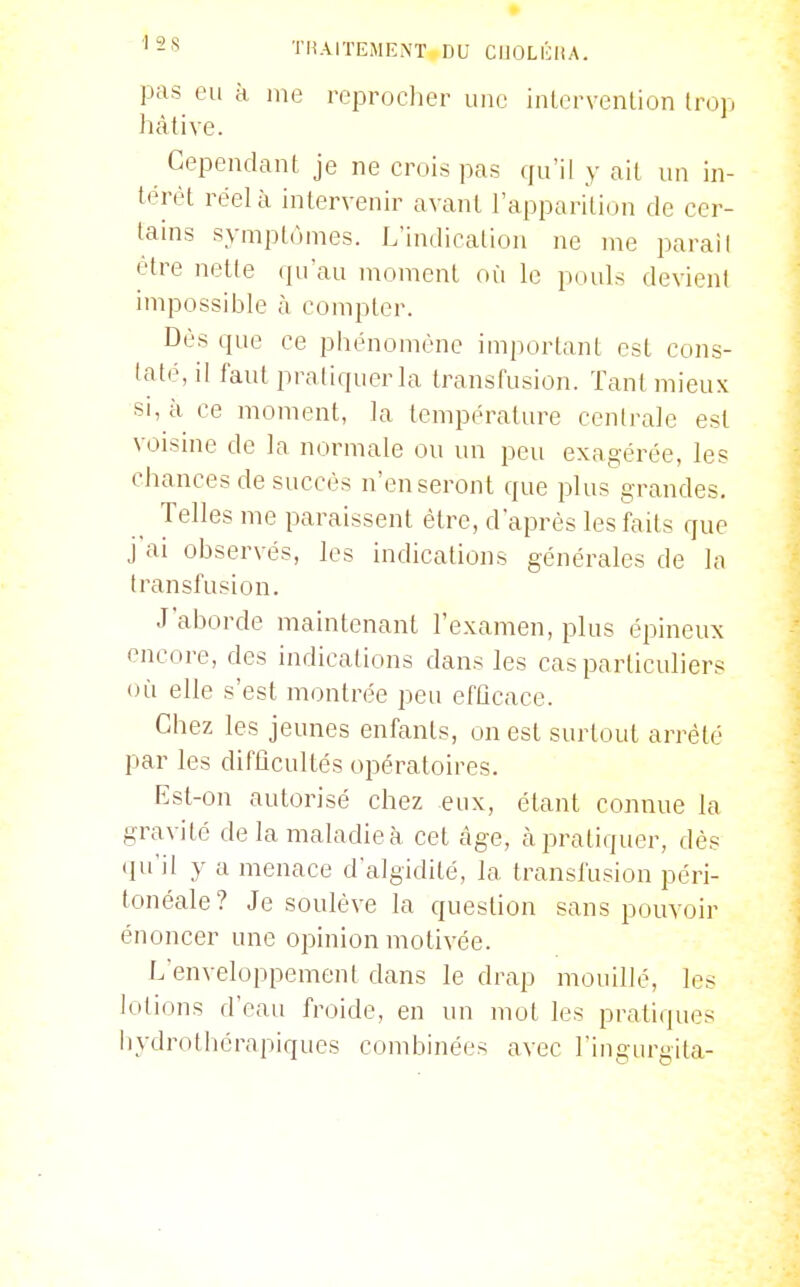 pas eu à me reproclier une intervenlion trop hâtive. Cependant je ne crois pas qu'il y ait un in- térêt réel à intervenir avant l'apparition de cer- tains symptômes. L'indication ne me parai I être nette (ju'au moment où le pouls devient impossible à compter. Dès que ce phénomène important est cons- taté, il faut pratiquer la transfusion. Tant mieux si, à ce moment, la température centrale est voisine de la normale on un peu exagérée, les chances de succès n'en seront que plus grandes. Telles me paraissent être, d'après les faits que j ai observés, les indications générales de la transfusion. J'aborde maintenant l'examen, plus épineux encore, des indications dans les cas particuliers (Hi elle s'est montrée peu efûcace. Chez les jeunes enfants, on est surtout arrêté par les difficultés opératoires. Est-on autorisé chez eux, étant connue la gravité de la maladie à cet càge, à pratiquer, dès (pi'il y a menace d'algidité, la transfusion péri- tonéale? Je soulève la question sans pouvoir énoncer une opinion motivée. L'enveloppement dans le drap mouillé, les lotions d'eau froide, en un mot les pratiques liydrothérapiques combinées avec l'ingurgita-