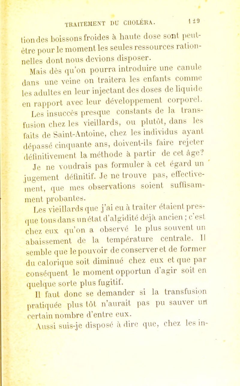 lioiides boissons froides à haute dose sont peut- être pour le moment les seules ressources ration- nelles dont nous devions disposer. Mais dès qu'on pourra introduire une canule dans une veine on traitera les enfants comme les adultes en leur injectant des doses de liquide en rapport avec leur développement corporel. Les insuccès presque constants de la trans- fusion chez les vieillards, ou plutôt, dans les taits de Saint-Antoine, chez les individus ayant dépassé cinquante ans, doivent-ils faire rejeter définitivement la méthode à partir de cet càge? Je ne voudrais pas formuler à cet égard un ' jugement définitif. Je ne trouve pas, efl'ective- ment, que mes observations soient suffisam- ment probantes. Les vieillards que j'ai eu à traiter étaient pres- (pie tous dans unétatd'algidité déjà ancien ; c'est chez eux qu'on a observé le plus souvent un abaissement de la température centrale. Il semble que le pouvoir de conserver et de former du calorique soit diminué chez eux et que par conséquent le moment opportun d'agir soit en quelque sorte plus fugitif. Il faut donc se demander si la transfusion pratiquée plus tôt n'aurait pas pu sauver urt certain nombre d'entre eux. Aussi suis-je disposé à dire que, chez les in-