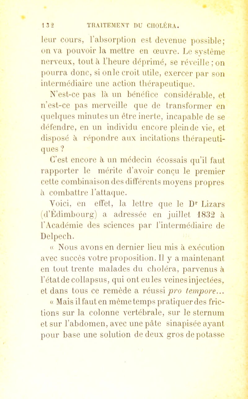 leur cours, l'absorption est devenue possible; on va pouvoir la mettre en œuvre. Le système nerveux, tout à. l'heure déprimé, se réveille ; on pourra donc, si onle croit utile, exercer par son intermédiaire une action thérapeutique. N'est-ce pas là un bénéfice considérable, et n'est-ce pas merveille que de transformer en quelques minutes un être inerte, incapable de se défendre, en un individu encore plein de vie, et disposé à répondre aux incitations thérapeuti- ques ? C'est encore à, un médecin écossais qu'il faut rapporter le mérite d'avoir conçu le premier cette combinaison des différents moyens propres à combattre l'attaque. Voici, en effet, la lettre que le D'' Lizars (d'Edimbourg) a adressée en juillet 1832 à l'Académie des sciences par l'intermédiaire de Delpech. « Nous avons en dernier lieu mis à exécution avec succès votre proposition. Il y a maintenant en tout trente malades du choléra, parvenus à l'étatdecollapsus, qui ont eules veines injectées, et dans tous ce remède a réussi joro lempore... « Mais ilfauten même temps pratiquer des fric- tions sur la colonne vertébrale, sur le sternum et sur l'abdomen, avec une pâte sinapisée ayant pour base une solution de deux gros de potasse