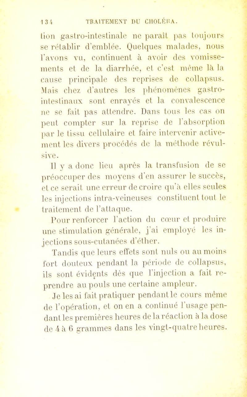 lion gaslro-intestinalc ne paraît pas loiijourïr se rélablir d'emblée. Quelques malades, nous l'avons vu, conlinuenl à avoir des vomisse- ments et de la diarrhée, et c'est même là la cause principale des reprises de collapsus. Mais chez d'autres les phénomènes gastro- inlestinaux sont enrayés et la convalescence ne se fa'û pas attendre. Dans tous les cas on peut compter sur la reprise de l'absorption par le tissu cellulaire et faire intervenir active- ment les divers procédés de la méthode révul- sive. Il y a donc lieu après la transfusion de se préoccuper des moyens d'en assurer le succès, et ce serait une erreur de croire qu'à elles seules les injections intra-veineuses constituent tout le traitement de l'attaque. Pour renforcer l'action du cœur et produire une stimulation générale, j'ai employé les in- jections sous-cutanées d'éther. Tandis que leurs effets sont nuls ou au moins fort douteux pendant la période de collapsus, ils sont évidents dès que l'injection a fait re- prendre au pouls une certaine ampleur. Je les ai fait pratiquer pendant le cours même de l'opération, et on en a continué l'usage pen- dant les premières heures de la réaction à la dose de /l à 6 grammes dans les vingt-quatre heures.