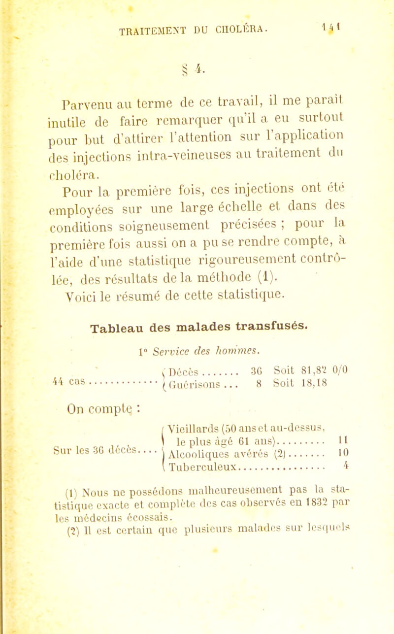 ;5 î - Parvenu au terme de ce travail, il me parait inutile de faire remarquer qu'il a eu surtout pour but d'attirer l'attention sur l'application des injections intra-veineuses au traitement du choléra. Pour la première fois, ces injections ont été employées sur une large échelle et dans des conditions soigneusement précisées ; pour la première fois aussi on a pu se rendre compte, à l'aide d'une statistique rigoureusement contrô- lée, des résultats delà méthode (1). Voici le résumé de cette statistique. Tableau des malades transfusés. 1° Service des hommes. ^ Dûcos 3G Soit 81,8'2 0/0 4'' cas (Guérisons ... 8 Soit 18,18 Vieillards (50 ans et au-dessus, le plus âgé 61 aus) H Alcooliques avérés (2) 10 Tuberculeux 4 (1) Nous ne possédons malheureusement pas la sta- lisliquc exacte et couiplète des cas observés en 1832 par les médecins écossais. (2) 11 est certain que plusieurs malades sur lesquels On compte : Sur les 3G décès.
