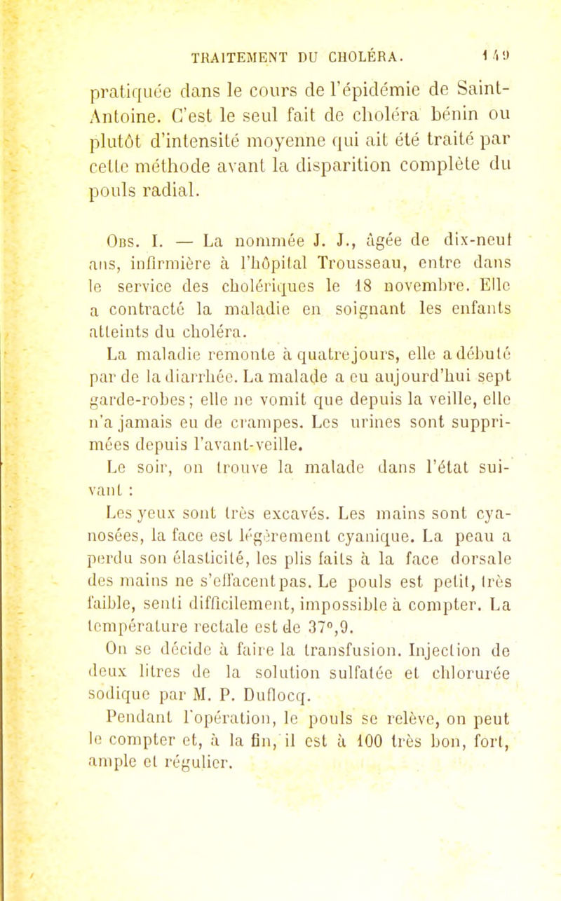 pratiquée dans le cours de l'épidémie de Saint- Antoine. C'est le seul fait de choléra bénin ou plutôt d'intensité moyenne qui ait été traité par cette méthode avant la disparition complète du pouls radial. Obs. I. — La nommée J. J., âgée de dix-neuf ans, infirmière à l'hôpilal Trousseau, entre dans le service des cholériques le 18 noveml^re. Elle a contracté la maladie en soignant les enfants atleints du choléra. La maladie remonte à quatrejours, elle a débuté par de la diarrhée. La malade a eu aujourd'hui sept garde-robes; elle ne vomit que depuis la veille, elle n'a jamais eu de ci ampes. Les urines sont suppri- mées depuis l'avant-veille. Le soir, on trouve la malade dans l'état sui- vant : Les yeux sont très excavés. Les mains sont cya- nosées, la face est légèrement cyanique. La peau a perdu son élasticité, les plis faits à la face dorsale des mains ne s'effacent pas. Le pouls est petit, très faible, senti difficilement, impossible à compter. La température rectale est de 37,9. On se décide à faire la transfusion, hijection de deux litres de la solution sulfatée et chlorurée sodique par M. P. Duflocq. Pendant l'opération, le pouls se relève, on peut le compter et, à la fin, il est à 100 très bon, fort, ample et régulier.