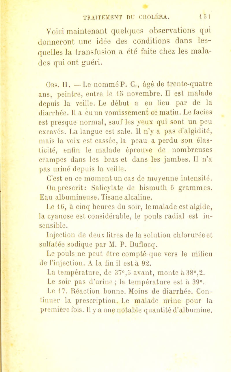 Voici maintenant quelques observations qui donneront une idée des conditions dans les- quelles la transfusion a été faite chez les mala- des qui ont guéri. Obs. il —Le nommé P. G., âgé de trente-quatre ans, peintre, entre le 15 novembre. Il est malade depuis la veille. Le début a eu lieu par de la diarrhée. Il a eu un vomissement ce matin. Le faciès est presque normal, sauf les yeux qui sont un peu excavés. La langue est sale. Il n'y a pas d'algidité, mais la voix est cassée, la peau a perdu son élas- ticité, enfin le malade éprouve de nombreuses crampes dans les bras et dans les jambes. 11 n'a pas uriné depuis la veille. C'est en ce moment un cas de moyenne intensité. On prescrit: Salicylate de bismuth 6 grammes. Eau albumineuse. Tisane alcaline. Le 16, à cinq heures du soir, lemalade estalgide, la cyanose est considérable, le pouls radial est in- sensible. Injection de deux litres de la solution chlorurée et sulfatée sodique par M. P. Duflocq. Le pouls ne peut être compté que vers le milieu de l'injection. A la fin il est à 92. La température, de 37°,b avant, monte à 38°,2. Le soir pas d'urine ; la température esl à 39°. Le 17. Réaction bonne. Moins de diarrhée. Con- tinuer la prescription. Le malade urine pour la première fois. Il y a une notable quantité d'albumine.