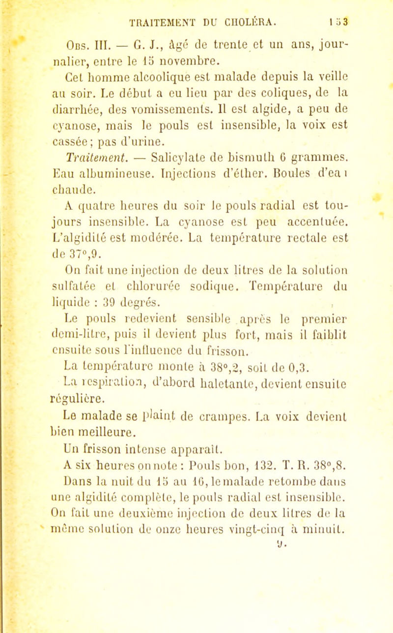 Ods. III. — G. J., âgé de trente et un ans, jour- nalier, entre le 15 novembre. Cet homme alcoolique est malade depuis la veille au soir. Le début a eu lieu par des coliques, de la diarrhée, des vomissements. 11 est algide, a peu de cyanose, mais le pouls est insensible, la voix est cassée ; pas d'urine. Traitement. — Salicylate de bismuth G grammes. Eau albumineuse. Injections d'élher. Boules d'ea i chaude. A. quatre heures du soir le pouls radial est tou- jours insensible. La cyanose est peu accentuée. L'algidilé est modérée. La température rectale est de 37°,9. On fait une injection de deux litres de la solution sulfatée et chlorurée sodique. Température du liquide : 39 degrés. Le pouls redevient sensible après le premier demi-litre, puis il devient plus fort, mais il faiblit ensuite sous rintlucnco du frisson. La température monte à 38°,2, soiL de 0,3. La icspiraLio.i, d'abord haletante, devient ensuite régulière. .. . , Le malade se Plaint de crampes. La voix devient bien meilleure. Un frisson intense apparaît. A six heures on note: Pouls bon, 132. T. R. 38»,8. Dans la nuit du lo au 10, le malade retombe dans une algidité complèle, le pouls radial est insensible. On fait une deuxième injection do deux litres de la même solution du onze heures vingt-cinq à minuit. y.