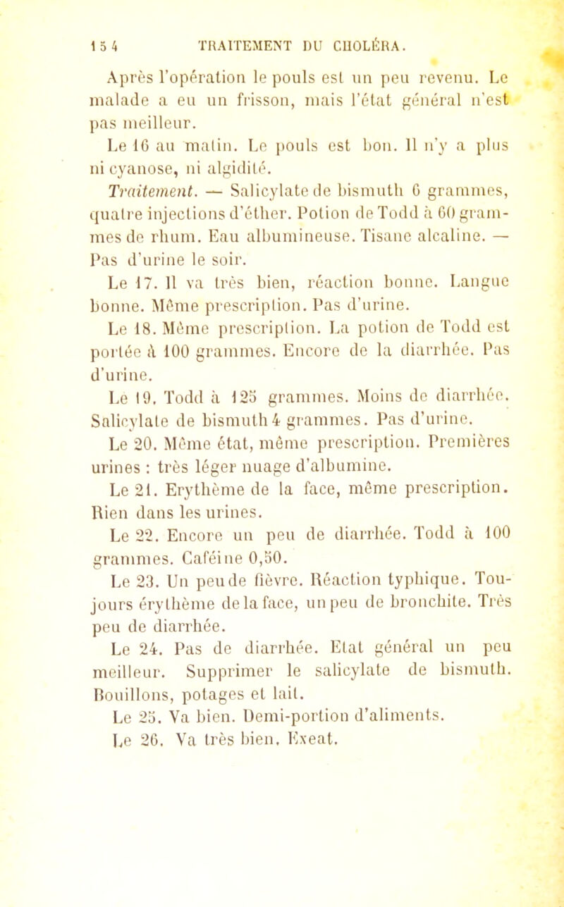 Après l'opération le pouls esl un peu revenu. Le malade a eu un frisson, mais l'élat général n'est pas meilleur. Le 16 au malin. Le pouls est Itou. 11 n'y a plus ni cyanose, ni algidilé. Traitement. — Salicylatede bismuth G grammes, quatre injections d'éther. Potion de Todd à 60 gram- mes de rhum. Eau albumineuse. Tisane alcaline. — Pas d'urine le soir. Le 17. 11 va très bien, réaction bonne. Langue bonne. ÎSIéme prescription. Pas d'urine. Le 18. Même prescription. La potion de Todd est portée à 100 grammes. Encore de la diarrhée. Pas d'urine. Le 19, Todd à 125 grammes. Moins do diarrhée. Salicylale de bismuth4 grammes. Pas d'urine. Le 20. Même état, même prescription. Premières urines : très léger nuage d'albumine. Le 21. Erythème de la face, même prescription. Rien dans les urines. Le 22. Encore un peu de diarrhée. Todd à 100 granmies. Caféine 0,50. Le 23. Un pende fièvre. Réaction typhique. Tou- jours éry thème de la face, un peu de bronchite. Très peu de diarrhée. Le 24. Pas de diarrhée. Etat général un peu meilleur. Supprimer le sahcylate de bisnmth. Bouillons, potages et lait. Le 25. Va bien. Demi-portion d'aliments. Le 26. Va très bien, Exeat.