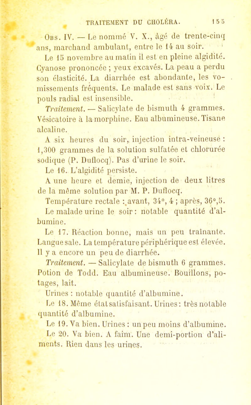 Obs. IV. — Le nommé V. X., âgé de trente-cinq ans, marchand ambulant, entre le 14 au soir. ' Le 15 novembre au malin il est en pleine algidité. Cyanose prononcée ; yeux excavés. La peau a perdu son élasticité. La diarrhée est abondante, les vo- missements fréquents. Le malade est sans voix. Le pouls radial est insensible. Traitement. — Salicylate de bismuth 4 grammes. Vésicatoire à la morphine. Eau albumineuse. Tisane alcaline. A six heures du soir, injection intra-veineuse : 1,300 grammes de la solution sulfatée et chlorurée sodique {P. Duflocq). Pas d'urine le soir. Le 16. L'algidité persiste. A une heure et demie, injection de deux litres de la même solution par M. P. Duflocq. Température rectale :.avant, 34, 4 ; après, 36°,5. Le malade urine le soir: notable quantité d'al- bumine. Le 17. Réaction bonne, mais un peu traînante. Langue sale. La température périphérique est élevée. 11 y a encore un peu de diarrhée. Traitement. —Salicylate de bismuth 6 grammes. Potion de Todd. Eau albumineuse. Bouillons, po- tages, lait. Urines : notable quantité d'albumine. Le 18. Même état satisfaisant. Urines : très notable quantité d'albumine. Le 19. Va bien. Urines : un peu moins d'albumine. Le 20. Va bien. A faim. Une demi-portion d'ali- ments. Rien dans les urines.