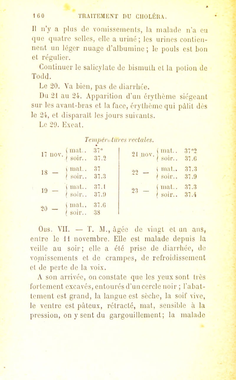 Jl n'y a pUis do voniissemciils, la nialatlo n'a eu que quatre selles, elle a uriné; les urines conticn- nenl un léger nuage d'albumine; le pouls est lion et régulier. Continuer le salicylate de bismuth et la polion de Todd. Le 20. Va bien, pas de diari hée. Du 21 au 24. Apparition d'un érytlième siégeant sur les avant-bras et la face, éiythème qui pàlil dès le 24, et disparait les jours suivants. Le 29. Exeat. Tentpérultiri's rectales. 11 uov. 18 — 19 — 20 - ( mal.. ( soir.. \ mat.. ( soir.. ) mat.. ( soir.. 1 mat.. / soir.. 37 37.2 37 37.3 37.1 37.1) 3 7. G 38 21 uov. 23 — mal.. soir.. ( mal.. / soir.. ( mal.. / soir.. 37 2 37.G 37.3 37.9 37.3 37.4 Ous. VII. — T. M., âgée de vingt et un ans, entre le II novembre. Elle est malade depuis la veille au soir; elle a été prise de diari'hée, do vomissements et de crampes, de refroidissement et de perte de la voix. A son arrivée, on constate que les yeux sont très fortement excavés, entourés d'un cercle noir ; rabat- tement est grand, la langue est sèche, la soif vive, le ventre est pàteu.x, rétracté, mat, sensible à la pression, on y sent du gargouillement; la malade