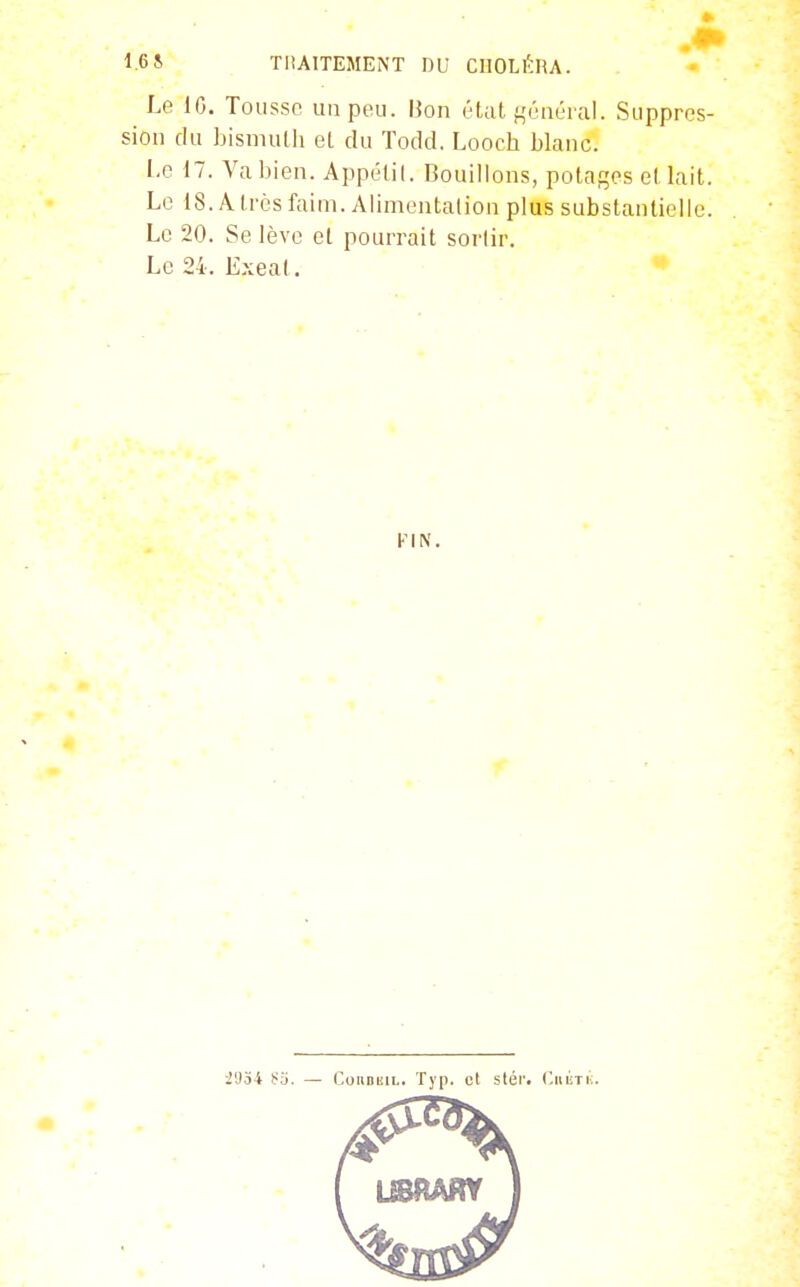 16S TliAlTEMENT DU CIIOL^HA. Le 10. Tousse un peu. Bon état f,'ùnér;il. Suppres- siou du Ijismulh et du Todd, Looch blanc. 1.0 17. Va bien. Appétit. Bouillons, potages et lait. Le 18. A très faim. Alimentation plus substantielle. Le 20. Se lève et pourrait sortir. Le 24. Exeal. i',)34 Sa. — CouDuiu. Typ. et slér. Ciu'iTi;.