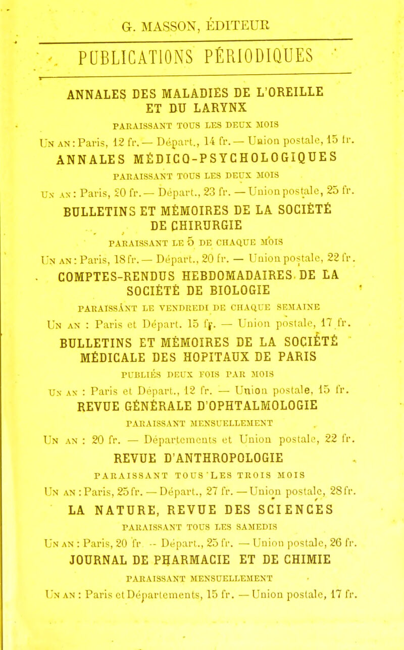 PUBLICATIONS PÉRIODIQUES ANNALES DES MALADIES DE L'OREILLE ET DU LARYNX PARAISSANT TOUS LES DEUX MOIS Un an: Paris, 12 fr.— Départ., 14 fr. — Union postale, 15 Ir. ANNALES MÉDICQ-PSYCHOLOGÎQUES PAEAISSANT TOUS LES DEUX MOIS Un- ax: Paris, £0 fr. — Départ., 23 fr. — Uuion postale, 25 fr. BULLETINS ET MÉMOIRES DE LA SOCIÉTÉ DE CHIRURGIE PARAISSANT LE 5 DE CHAQUE MOIS Un an: Paris, 18fr. — Départ., 20 fr. — Uaioapostale, 22 fr COMPTES-RENDUS HEBDOMADAIRES. DE LA SOCIÉTÉ DE BIOLOGIE PARAISSANT LE VENDREDI DE CHAQUE SEMAINE Un AN : Paris et Départ. 15 f|\ — Union postale, 17 fr. BULLETINS ET MÉMOIRES DE LA SOCIÉTÉ MÉDICALE DES HOPITAUX DE PARIS PUBLIÉS DEUX I-OIS PAR JIOIS Ux .\N- : Paris et Départ., 12 fr. — Union postale, 15 fr. REVUE GÉNÉRALE D'OPHTALMOLOGIE rAI!AISS.\NT MENSUELLEMENT Un AN : 20 fr. — Départements et Union postale, 22 fr REVUE D'ANTHROPOLOGIE PARAISSANT TOUS 'LES TROIS MOIS Un an:Paris, 25fr. —Départ., 27 fr. —Union postale, 28fr LA NATURE, REVUE DES SCIENCES PARAISSANT TOUS LES SAMEDIS Un an : Paris, 20 (V -- Départ., 25 fi'. — Union postale, 26 fr JOURNAL DE PHARMACIE ET DE CHIMIE PARAISSANT MENSUELLEMENT Un an : Paris et Départements, 15 fr. —Union postale, 17 fr