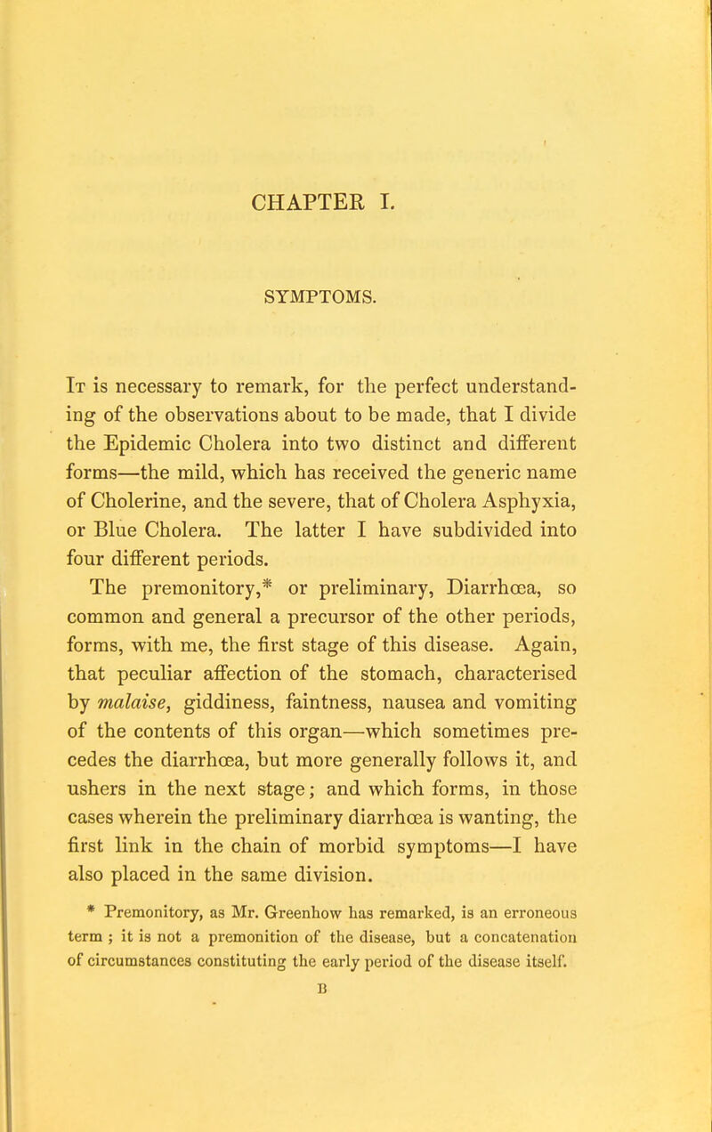 SYMPTOMS. It is necessary to remark, for the perfect understand- ing of the observations about to be made, that I divide the Epidemic Cholera into two distinct and different forms—the mild, which has received the generic name of Cholerine, and the severe, that of Cholera Asphyxia, or Blue Cholera. The latter I have subdivided into four different periods. The premonitory,* or preliminary. Diarrhoea, so common and general a precursor of the other periods, forms, with me, the first stage of this disease. Again, that peculiar affection of the stomach, characterised by malaise, giddiness, faintness, nausea and vomiting of the contents of this organ—which sometimes pre- cedes the diarrhoea, but more generally follows it, and ushers in the next stage; and which forms, in those cases wherein the preliminary diarrhoea is wanting, the first link in the chain of morbid symptoms—I have also placed in the same division. * Premonitory, as Mr. Greenhow has remarked, is an erroneous term ; it is not a premonition of the disease, but a concatenation of circumstances constituting the early period of the disease itself. B
