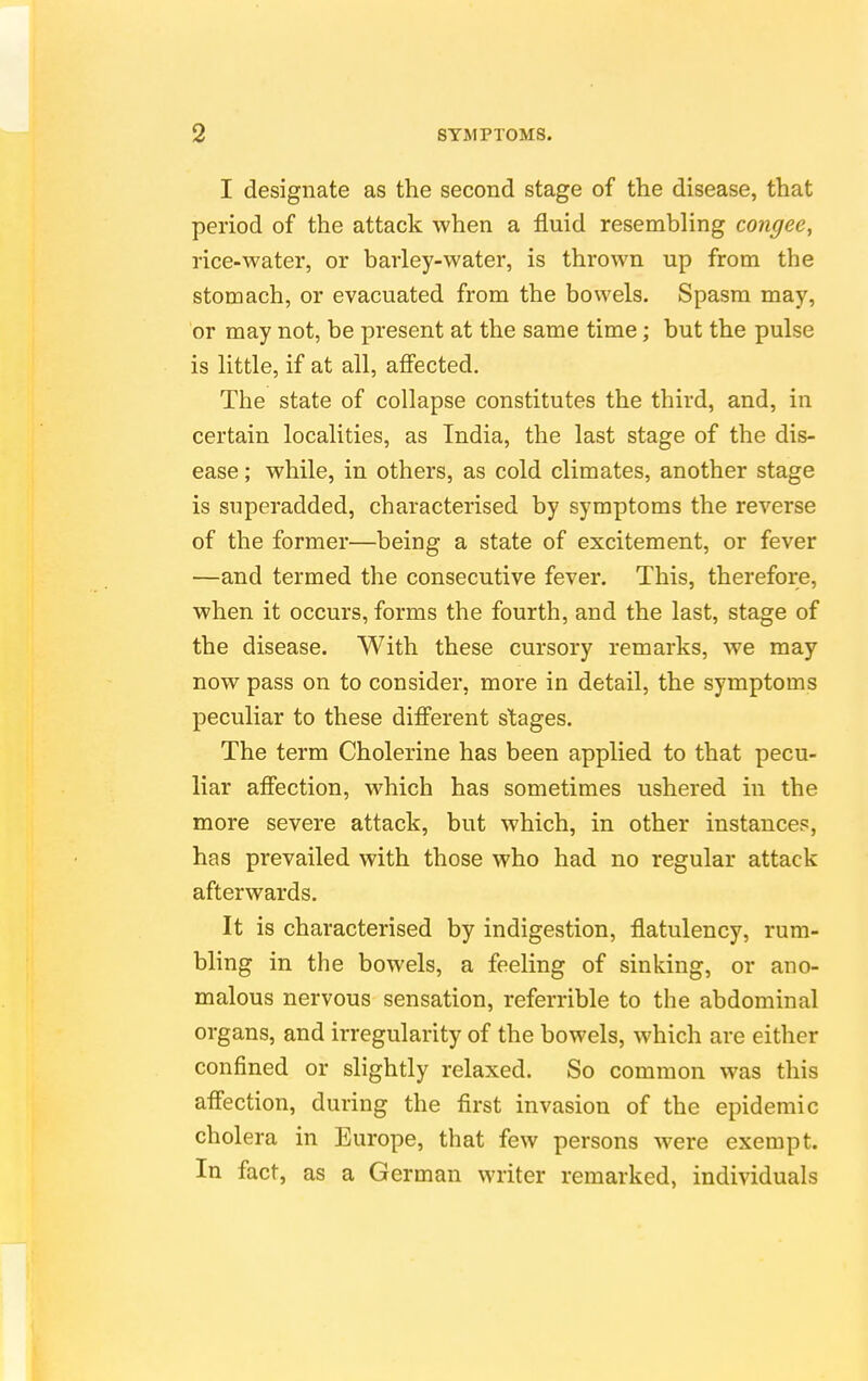 I designate as the second stage of the disease, that period of the attack when a fluid resembling congee, rice-water, or barley-water, is thrown up from the stomach, or evacuated from the bowels. Spasm may, or may not, be present at the same time; but the pulse is little, if at all, affected. The state of collapse constitutes the third, and, in certain localities, as India, the last stage of the dis- ease ; while, in others, as cold climates, another stage is superadded, characterised by symptoms the reverse of the former—being a state of excitement, or fever —and termed the consecutive fever. This, therefore, when it occurs, forms the fourth, and the last, stage of the disease. With these cursory remarks, we may now pass on to consider, more in detail, the symptoms peculiar to these different stages. The term Cholerine has been applied to that pecu- liar affection, which has sometimes ushered in the more severe attack, but which, in other instances, has prevailed with those who had no regular attack afterwards. It is characterised by indigestion, flatulency, rum- bling in the bowels, a feeling of sinking, or ano- malous nervous sensation, referrible to the abdominal organs, and irregularity of the bowels, which are either confined or slightly relaxed. So common was this affection, during the first invasion of the epidemic cholera in Europe, that few persons were exempt. In fact, as a German writer remarked, individuals