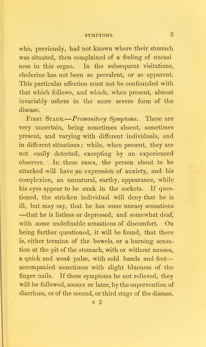who, previously, had not known where their stomach was situated, then complained of a feeling of uneasi ness in this organ. In the subsequent visitations, cholerine has not been so prevalent, or so apparent. This particular aiFection must not be confounded with that which follows, and which, when present, almost invariably ushers in the more severe form of the disease. First Stage.—Premonitory Symptoms. These are very uncertain, being sometimes absent, sometimes present, and varying with different individuals, and in diflferent situations ; while, when present, they are not easily detected, excepting by an experienced observer. In these cases, the person about to be attacked will have an expression of anxiety, and his complexion, an unnatural, earthy, appearance, while his eyes appear to be sunk in the sockets. If ques- tioned, the stricken individual will deny that he is ill, but may say, that he has some uneasy sensations —that he is listless or depressed, and somewhat deaf, with some undefinable sensations of discomfort. On being further questioned, it will be found, that there is, either tormina of the bowels, or a burning sensa- tion at the pit of the stomach, with or without nausea, a quick and weak pulse, with cold hands and feet— accompanied sometimes with slight blueness of the finger nails. If these symptoms be not relieved, they will be followed, sooner or later, by the supervention of diarrhoea, or of the second, or third stage of the disease. B 2