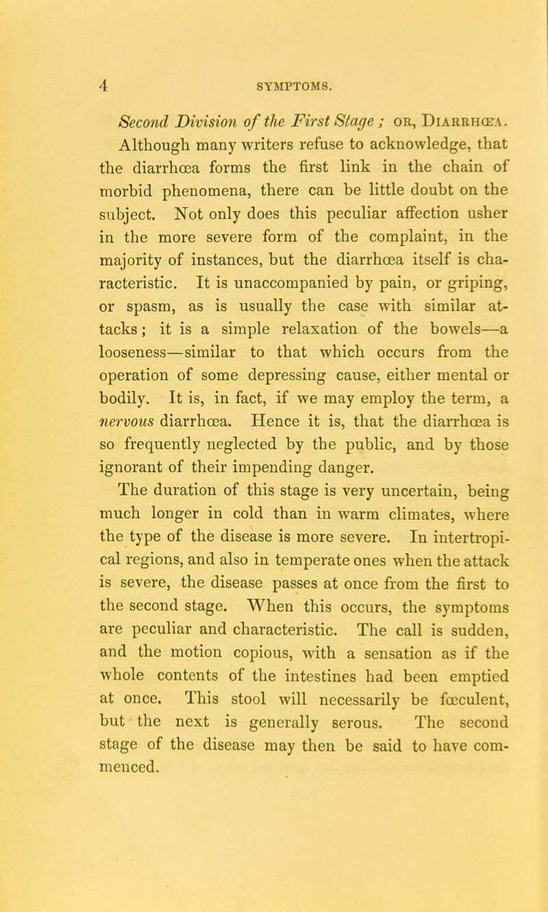 Second Division of the First Stage ; or, Diarrhcfa. Although many writers refuse to acknowledge, that the diarrhoea forms the first link in the chain of morbid phenomena, there can be little doubt on the subject. Not only does this peculiar affection usher in the more severe form of the complaint, in the majority of instances, but the diarrhoea itself is cha- racteristic. It is unaccompanied by pain, or griping, or spasm, as is usually the case with similar at- tacks ; it is a simple relaxation of the bowels—a looseness—similar to that which occurs from the operation of some depressing cause, either mental or bodily. It is, in fact, if we may employ the term, a 7iervous diarrhoea. Hence it is, that the diarrhoea is so frequently neglected by the public, and by those ignorant of their impending danger. The duration of this stage is very uncertain, being much longer in cold than in warm climates, where the type of the disease is more severe. In intertropi- cal regions, and also in temperate ones when the attack is severe, the disease passes at once from the first to the second stage. When this occurs, the symptoms are peculiar and characteristic. The call is sudden, and the motion copious, with a sensation as if the whole contents of the intestines had been emptied at once. This stool will necessarily be foeculent, but' the next is generally serous. The second stage of the disease may then be said to have com- menced.