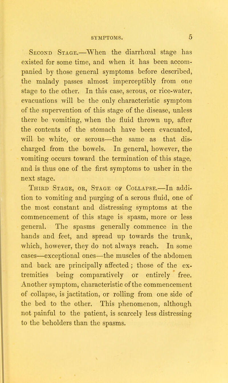 Second Stage.—When the diarrhoeal stage has existed for some time, and when it has been accom- panied by those general symptoms before described, the malady passes almost imperceptibly from one stage to the other. In this case, serous, or rice-water, evacuations will be the only characteristic symptom of the supervention of this stage of the disease, unless there be vomiting, when the fluid thrown up, after the contents of the stomach have been evacuated, will be white, or serous—the same as that dis- charged from the bowels. In general, however, the vomiting occurs toward the termination of this stage, and is thus one of the first symptoms to usher in the next stage. Third Stage, or, Stage of Collapse.—In addi- tion to vomiting and purging of a serous fluid, one of the most constant and distressing symptoms at the commencement of this stage is spasm, more or less general. The spasms generally commence in the hands and feet, and spread up towards the trunk, which, however, they do not always reach. In some cases—exceptional ones—the muscles of the abdomen and back are principally afiected; those of the ex- tremities being comparatively or entirely free. Another symptom, characteristic of the commencement of collapse, is jactitation, or rolling from one side of the bed to the other. This phenomenon, although not painful to the patient, is scarcely less distressing to the beholders than the spasms.