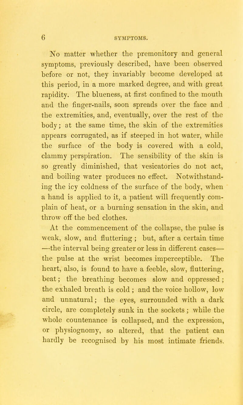 No matter whether the premonitory and general symptoms, previously described, have been observed before or not, they invariably become developed at this period, in a more marked degree, and with great rapidity. The blueness, at first confined to the mouth and the finger-nails, soon spreads over the face and the extremities, and, eventually, over the rest of the body; at the same time, the skin of the extremities appears corrugated, as if steeped in hot water, while the surface of the body is covered with a cold, clammy perspiration. The sensibility of the skin is so greatly diminished, that vesicatories do not act, and boiling water produces no efi'ect. Notwithstand- ing the icy coldness of the surface of the body, when a hand is applied to it, a patient will frequently com- plain of heat, or a burning sensation in the skin, and throw off the bed clothes. At the commencement of the collapse, the pulse is weak, slow, and fluttering ; but, after a certain time —the interval being greater or less in diff'erent cases— the pulse at the wrist becomes imperceptible. The heart, also, is found to have a feeble, slow, fluttering, beat; the breathing becomes slow and oppressed ; the exhaled breath is cold ; and the voice hollow, low and unnatural; the eyes, surrounded with a dark circle, are completely sunk in the sockets; while the whole countenance is collapsed, and the expression, or physiognomy, so altered, that the patient can hardly be recognised by his most intimate friends.