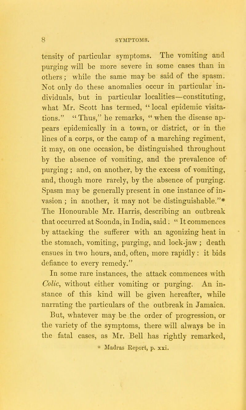 tensity of particular symptoms. The vomiting and purging will be more severe in some cases than in others; while the same may be said of the spasm. Not only do these anomalies occur in particular in- dividuals, but in particular localities—constituting, what Mr. Scott has termed, local epidemic visita- tions.  Thus, he remarks,  when the disease ap- pears epidemically in a town, or district, or in the lines of a corps, or the camp of a marching regiment, it may, on one occasion, be distinguished throughout by the absence of vomiting, and the prevalence of purging ; and, on another, by the excess of vomiting, and, though more rarely, by the absence of purging. Spasm may be generally present in one instance of in- vasion ; in another, it may not be distinguishable.* The Honourable Mr. Harris, describing an outbreak that occurred at Soonda, in India, said.  It commences by attacking the sufferer with an agonizing heat in the stomach, vomiting, purging, and lock-jaw; death ensues in two hours, and, often, more rapidly: it bids defiance to every remedy. In some rare instances, the attack commences with Colic, without either vomiting or purging. An in- stance of this kind will be given hereafter, while narrating the particulars of the outbreak in Jamaica. But, whatever may be the order of progression, or the variety of the symptoms, there will always be in the fatal cases, as Mr. Bell has rightly remarked, * Madi'as Report, p. xxi.