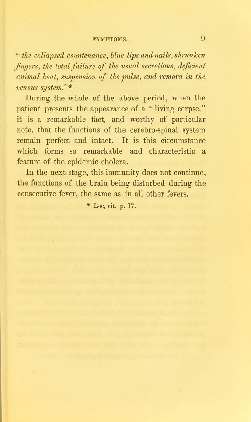  the collapsed countenance^ blue lips and nails^ shrunken fingers^ the total failure of the usual secretions, deficient animal heat, suspension of the pulse, and remora in the venous system.* During the whole of the above period, when the patient presents the appearance of a  living corpse, it is a remarkable fact, and worthy of particular note, that the functions of the cerebro-spinal system remain perfect and intact. It is this circumstance which forms so remarkable and characteristic a feature of the epidemic cholera. In the next stage, this immunity does not continue, the functions of the brain being disturbed during the consecutive fever, the same as in all other fevers. * Loc, cit. p. 17.