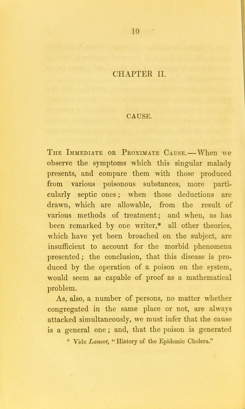 CHAPTER II. CAUSE. The Immediate or Proximate Cause.—When we observe the symptoms which this singular malady presents, and compare them with those produced from various poisonous substances, more parti- cularly septic ones; when those deductions are drawn, which are allowable, from the result of various methods of treatment; and when, as has been remarked by one writer,* all other theories, which have yet been broached on the subject, are insufficient to account for the morbid phenomena presented; the conclusion, that this disease is pro- duced by the operation of a poison on the system, would seem as capable of proof as a mathematical problem. As, also, a number of persons, no matter whether congregated in the same place or not, are always attacked simultaneously, we must infer that the cause is a general one; and, that the poison is generated * Vide Lancet,  History of the Epidemic Cholera.