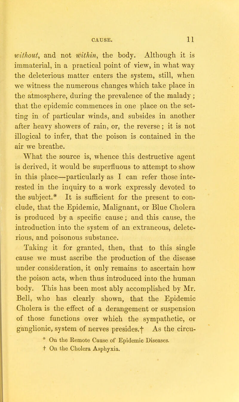 without^ and not within, the body. Although it is immaterial, in a practical point of view, in what way the deleterious matter enters the system, still, when we witness the numerous changes which take place in the atmosphere, during the prevalence of the malady ; that the epidemic commences in one place on the set- ting in of particular winds, and subsides in another after heavy showers of rain, or, the reverse; it is not illogical to infer, that the poison is contained in the air we breathe. What the source is, whence this destructive agent is derived, it would be superfluous to attempt to show in this place—particularly as I can refer those inte- rested in the inquiry to a work expressly devoted to the subject.* It is sufficient for the present to con- clude, that the Epidemic, Malignant, or Blue Cholera is produced by a specific cause; and this cause, the introduction into the system of an extraneous, delete- rious, and poisonous substance. Taking it for granted, then, that to this single cause we must ascribe the production of the disease under consideration, it only remains to ascertain how the poison acts, when thus introduced into the human body. This has been most ably accomplished by Mr. Bell, who has clearly shown, that the Epidemic Cholera is the effect of a derangement or suspension of those functions over which the sympathetic, or ganglionic, system of nerves presides.-]- As the circu- * On the Remote Cause of Epidemic Diseases, t On the Cholera Asphyxia.