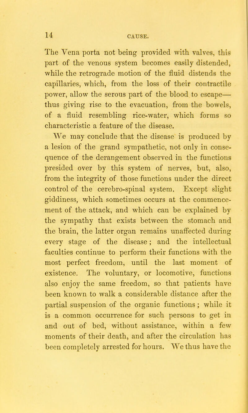 The Vena porta not being provided with valves, this part of the venous system becomes easily distended, while the retrograde motion of the fluid distends the capillaries, which, from the loss of their contractile power, allow the serous part of the blood to escape— thus giving rise to the evacuation, from the bowels, of a fluid resembling rice-water, which forms so characteristic a feature of the disease. We may conclude that the disease is produced by a lesion of the grand sympathetic, not only in conse- quence of the derangement observed in the functions presided over by this system of nerves, but, also, from the integrity of those functions under the direct control of the cerebro-spinal system. Except slight giddiness, which sometimes occurs at the commence- ment of the attack, and which can be explained by the sympathy that exists between the stomach and the brain, the latter organ remains unaff'ected during every stage of the disease; and the intellectual faculties continue to perform their functions with the most perfect freedom, until the last moment of existence. The voluntary, or locomotive, functions also enjoy the same freedom, so that patients have been known to walk a considerable distance after the partial suspension of the organic functions ; while it is a common occurrence for such persons to get in and out of bed, without assistance, within a few moments of their death, and after the circulation has been completely arrested for hours. We thus have the