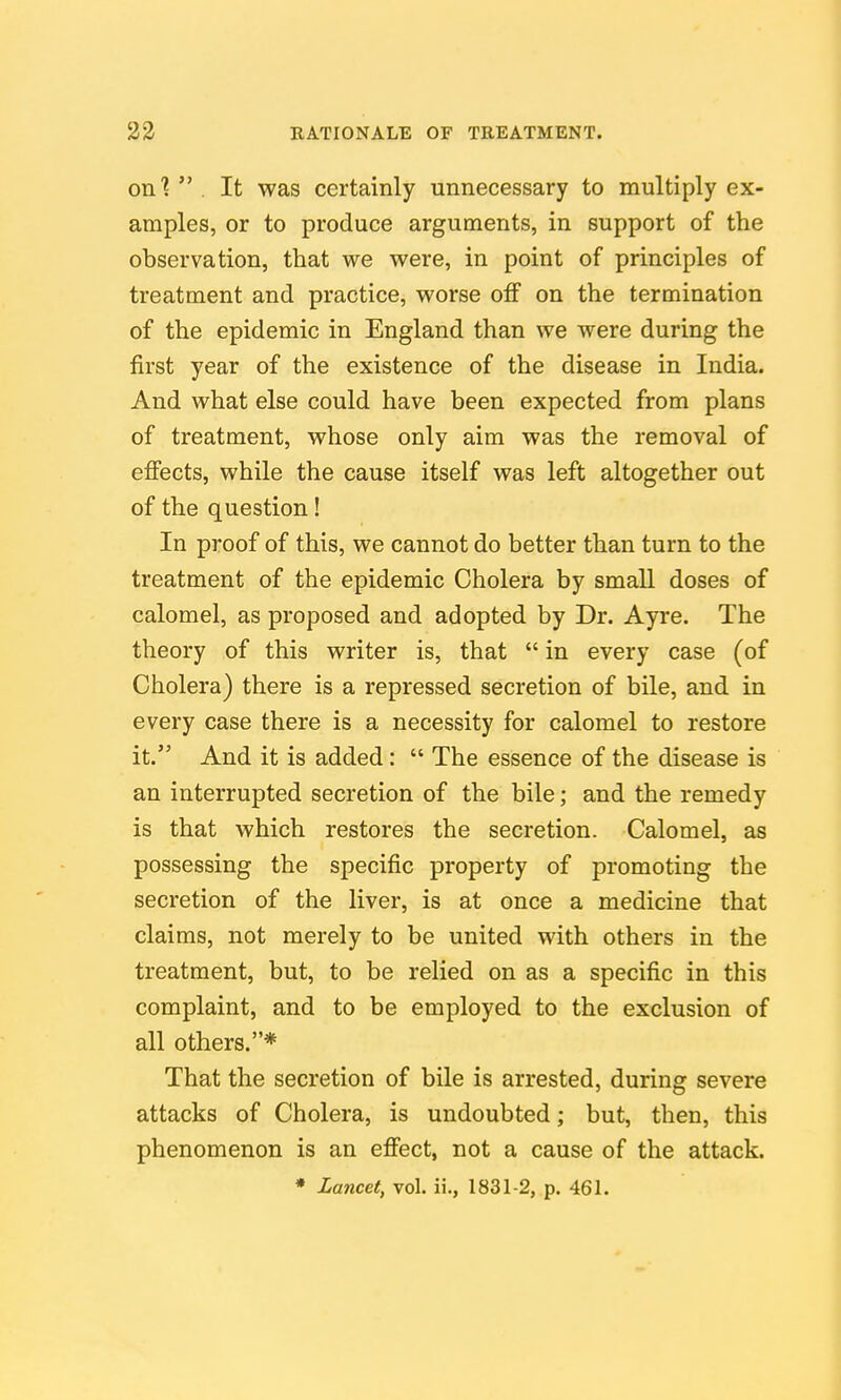 onl  . It was certainly unnecessary to multiply ex- amples, or to produce arguments, in support of the observation, that we were, in point of principles of treatment and practice, worse oif on the termination of the epidemic in England than we were during the first year of the existence of the disease in India. And what else could have been expected from plans of treatment, whose only aim was the removal of eflfects, while the cause itself was left altogether out of the question! In proof of this, we cannot do better than turn to the treatment of the epidemic Cholera by small doses of calomel, as proposed and adopted by Dr. Ayre. The theory of this writer is, that  in every case (of Cholera) there is a repressed secretion of bile, and in every case there is a necessity for calomel to restore it. And it is added:  The essence of the disease is an interrupted secretion of the bile; and the remedy is that which restores the secretion. Calomel, as possessing the specific property of promoting the secretion of the liver, is at once a medicine that claims, not merely to be united with others in the treatment, but, to be relied on as a specific in this complaint, and to be employed to the exclusion of all others.* That the secretion of bile is arrested, during severe attacks of Cholera, is undoubted; but, then, this phenomenon is an efiect, not a cause of the attack.